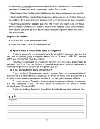 28
• Devemos incentivar-nos mutuamente a falar de Jesus; não devemos pensar que as
pessoas só se converterão se o pastor ou a pastora fizer o apelo;
• Devemos promover muitas oportunidades para que as pessoas ouçam o evangelho;
• Devemos identificar a necessidade das pessoas para ajudá-las. O princípio do serviço
não está em dar o que meramente desejam, mas servir com aquilo de que necessitam;
• Devemos apresentar às pessoas que ainda não tiveram uma experiência com Jesus
tantos cristãos e cristãs quanto possível. Quanto mais pessoas cristãs comprometidas
com o Reino estiverem ao redor da pessoa que desejamos ganhar para Cristo, mais
influência haverá.
Perguntas de reflexão:
• Você está feliz por ter sido evangelizado/a?
• O que “funcionou” com você nessas ocasiões?
a) Aprofundando a compreensão sobre o evangelismo
A palavra evangelho, em português, vem do termo latino evangeliu, que, por sua
vez, vem da palavra grega euangélion (εὐαγγέλιον – Dicionário STRONG, verbete
2098) que significa “boa nova, boa notícia”.
Portanto, evangelização ou evangelismo referem-se ao anúncio, à proclamação do
evangelho, isto é, da boa-nova de Deus: a ressurreição de Jesus dentre os mortos para a
remissão dos pecados e salvação de toda pessoa que crê.
b) O que compartilhar? Como compartilhar?
O texto de Atos 2.11 nos dá essa direção: “ouvimos falar... as grandezas de Deus”.
Evangelismo é o compartilhar das grandezas de Deus em nossa vida. Evangelismo é o
anúncio, a partir de nossa experiência de salvação, do evangelho que cura e liberta.
O primeiro apelo do Evangelho é que os seres humanos reconheçam e confessem
que são pecadores e que, por isso, estão desconectados de Deus e mortos
espiritualmente (Romanos 3.23).
O segundo apelo do Evangelho é que Cristo é a solução para esse problema, pois
 