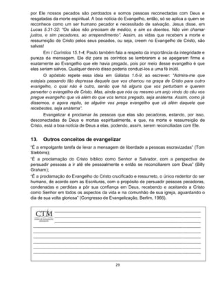 29
por Ele nossos pecados são perdoados e somos pessoas reconectadas com Deus e
resgatadas da morte espiritual. A boa notícia do Evangelho, então, só se aplica a quem se
reconhece como um ser humano pecador e necessitado de salvação. Jesus disse, em
Lucas 5.31-32: “Os sãos não precisam de médico, e sim os doentes. Não vim chamar
justos, e sim pecadores, ao arrependimento”. Assim, as vidas que recebem a morte e
ressurreição de Cristo pelos seus pecados, ou seja, creem no Evangelho de Cristo, são
salvas!
Em I Coríntios 15.1-4, Paulo também fala a respeito da importância da integridade e
pureza da mensagem. Ele diz para os coríntios se lembrarem e se apegarem firme e
exatamente ao Evangelho que ele havia pregado, pois por meio desse evangelho é que
eles seriam salvos. Qualquer desvio disso poderia conduzi-los a uma fé inútil.
O apóstolo repete essa ideia em Gálatas 1.6-9, ao escrever: “Admira-me que
estejais passando tão depressa daquele que vos chamou na graça de Cristo para outro
evangelho, o qual não é outro, senão que há alguns que vos perturbam e querem
perverter o evangelho de Cristo. Mas, ainda que nós ou mesmo um anjo vindo do céu vos
pregue evangelho que vá além do que vos temos pregado, seja anátema. Assim, como já
dissemos, e agora repito, se alguém vos prega evangelho que vá além daquele que
recebestes, seja anátema”.
Evangelizar é proclamar às pessoas que elas são pecadoras, estando, por isso,
desconectadas de Deus e mortas espiritualmente, e que, na morte e ressurreição de
Cristo, está a boa notícia de Deus a elas, podendo, assim, serem reconciliadas com Ele.
13. Outros conceitos de evangelizar
“É a empolgante tarefa de levar a mensagem de liberdade a pessoas escravizadas” (Tom
Stebbins);
“É a proclamação do Cristo bíblico como Senhor e Salvador, com a perspectiva de
persuadir pessoas a ir até ele pessoalmente e então se reconciliarem com Deus” (Billy
Graham);
“É a proclamação do Evangelho do Cristo crucificado e ressurreto, o único redentor do ser
humano, de acordo com as Escrituras, com o propósito de persuadir pessoas pecadoras,
condenadas e perdidas a pôr sua confiança em Deus, recebendo e aceitando a Cristo
como Senhor em todos os aspectos da vida e na comunhão de sua igreja, aguardando o
dia de sua volta gloriosa” (Congresso de Evangelização, Berlim, 1966).
 