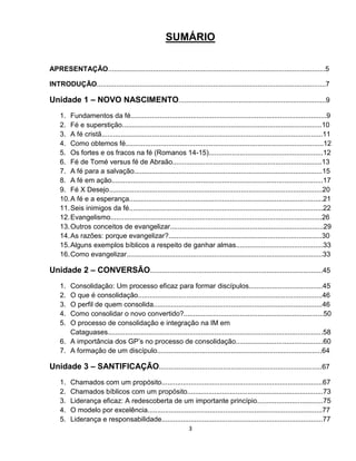 3
SUMÁRIO
APRESENTAÇÃO................................................................................................................5
INTRODUÇÃO......................................................................................................................7
Unidade 1 – NOVO NASCIMENTO............................................................................9
1. Fundamentos da fé.....................................................................................................9
2. Fé e superstição.......................................................................................................10
3. A fé cristã..................................................................................................................11
4. Como obtemos fé......................................................................................................12
5. Os fortes e os fracos na fé (Romanos 14-15)...........................................................12
6. Fé de Tomé versus fé de Abraão.............................................................................13
7. A fé para a salvação.................................................................................................15
8. A fé em ação.............................................................................................................17
9. Fé X Desejo..............................................................................................................20
10.A fé e a esperança....................................................................................................21
11.Seis inimigos da fé....................................................................................................22
12.Evangelismo.............................................................................................................26
13.Outros conceitos de evangelizar...............................................................................29
14.As razões: porque evangelizar?...............................................................................30
15.Alguns exemplos bíblicos a respeito de ganhar almas.............................................33
16.Como evangelizar.....................................................................................................33
Unidade 2 – CONVERSÃO.........................................................................................45
1. Consolidação: Um processo eficaz para formar discípulos......................................45
2. O que é consolidação...............................................................................................46
3. O perfil de quem consolida.......................................................................................46
4. Como consolidar o novo convertido?........................................................................50
5. O processo de consolidação e integração na IM em
Cataguases...............................................................................................................58
6. A importância dos GP’s no processo de consolidação.............................................60
7. A formação de um discípulo.....................................................................................64
Unidade 3 – SANTIFICAÇÃO....................................................................................67
1. Chamados com um propósito...................................................................................67
2. Chamados bíblicos com um propósito......................................................................73
3. Liderança eficaz: A redescoberta de um importante princípio..................................75
4. O modelo por excelência..........................................................................................77
5. Liderança e responsabilidade...................................................................................77
 