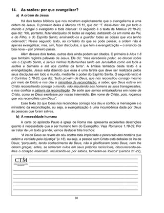 30
14. As razões: por que evangelizar?
a) A ordem de Jesus
Há dois textos bíblicos que nos mostram explicitamente que o evangelismo é uma
ordem de Jesus. O primeiro deles é Marcos 16.15, que diz: “E disse-lhes: Ide por todo o
mundo e pregai o evangelho a toda criatura”. O segundo é o texto de Mateus 28.19-20,
que diz: “Ide, portanto, fazei discípulos de todas as nações, batizando-os em nome do Pai,
e do Filho, e do Espírito Santo; ensinando-os a guardar todas as coisas que vos tenho
ordenado”. Nesse segundo texto, ao contrário do que se pode pensar, a ordem não é
apenas evangelizar, mas, sim, fazer discípulos, o que tem a evangelização – o anúncio da
boa nova – por primeiro passo.
Além desses dois textos, outros dois ainda podem ser citados. O primeiro é Atos 1.8
que também registra palavras de Jesus. Ele diz: “mas recebereis poder, ao descer sobre
vós o Espírito Santo, e sereis minhas testemunhas tanto em Jerusalém como em toda a
Judéia e Samaria e até aos confins da terra”. A ênfase temática deste texto é a
evangelização. Jesus está dizendo que essa é uma tarefa que deve ser realizada pelos
seus discípulos em todo o mundo, mediante o poder do Espírito Santo. O segundo texto é
II Coríntios 5.18-20, que diz: “tudo provém de Deus, que nos reconciliou consigo mesmo
por meio de Cristo e nos deu o ministério da reconciliação, a saber, que Deus estava em
Cristo reconciliando consigo o mundo, não imputando aos homens as suas transgressões,
e nos confiou a palavra da reconciliação. De sorte que somos embaixadores em nome de
Cristo, como se Deus exortasse por nosso intermédio. Em nome de Cristo, pois, rogamos
que vos reconcilieis com Deus”.
Esse texto diz que Deus nos reconciliou consigo nos deu e confiou a mensagem e o
ministério da reconciliação, ou seja, a evangelização é uma incumbência dada por Deus
às pessoas que foram salvas.
b) A necessidade humana
A carta do apóstolo Paulo à igreja de Roma nos apresenta excelentes descrições
quanto à necessidade que o ser humano tem do Evangelho. Veja Romanos 1.18-32. Por
se tratar de um texto grande, vamos destacar três trechos:
“A ira de Deus se revela do céu contra toda impiedade e perversão dos homens que
detêm a verdade pela injustiça” (v.18), ou seja, a pessoa sem Cristo está debaixo da ira de
Deus; “porquanto, tendo conhecimento de Deus, não o glorificaram como Deus, nem lhe
deram graças; antes, se tornaram nulos em seus próprios raciocínios, obscurecendo-se-
lhes o coração insensato. Inculcando-se por sábios, tornaram-se loucos” (versos 21-22),
ou seja,
 
