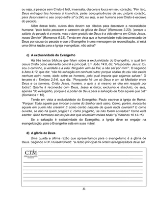 31
ou seja, a pessoa sem Cristo é fútil, insensata, obscura e louca em seu coração; “Por isso,
Deus entregou tais homens à imundícia, pelas concupiscências de seu próprio coração,
para desonrarem o seu corpo entre si” (v.24); ou seja, o ser humano sem Cristo é escravo
do pecado.
Além desse texto, outros dois devem ser citados para descrever a necessidade
humana: “pois todos pecaram e carecem da glória de Deus” (Romanos 3.23); “porque o
salário do pecado é a morte, mas o dom gratuito de Deus é a vida eterna em Cristo Jesus,
nosso Senhor” (Romanos 6.23). Tendo em vista que a humanidade está desconectada de
Deus por causa do pecado e que o Evangelho é uma mensagem de reconciliação, aí está
uma ótima razão para a Igreja evangelizar, não acha?
c) A exclusividade do Evangelho
Há três textos bíblicos que falam sobre a exclusividade do Evangelho, o qual tem
Jesus Cristo como elemento central e principal. Em João 14.6, diz: “Respondeu Jesus: ‘Eu
sou o caminho, a verdade e a vida. Ninguém vem ao Pai, a não ser por mim’”. O segundo
é Atos 4.12, que diz: “não há salvação em nenhum outro; porque abaixo do céu não existe
nenhum outro nome, dado entre os homens, pelo qual importa que sejamos salvos”. O
terceiro é I Timóteo 2.5-6, que diz: “Porquanto há um só Deus e um só Mediador entre
Deus e os homens, Cristo Jesus, homem, o qual a si mesmo se deu em resgate por
todos”. Quanto à reconexão com Deus, Jesus é único, exclusivo e absoluto, ou seja,
apenas “do evangelho, porque é o poder de Deus para a salvação de todo aquele que crê”
(Romanos 1.16).
Tendo em vista a exclusividade do Evangelho, Paulo escreve à igreja de Roma:
“Porque: Todo aquele que invocar o nome do Senhor será salvo. Como, porém, invocarão
aquele em quem não creram? E como crerão naquele de quem nada ouviram? E como
ouvirão, se não há quem pregue? E como pregarão, se não forem enviados? Como está
escrito: Quão formosos são os pés dos que anunciam coisas boas!” (Romanos 10.13-15).
Se a salvação é exclusividade do Evangelho, a Igreja deve se engajar na
evangelização, pois o Evangelho está em suas mãos!
d) A glória de Deus
Uma quarta e última razão que apresentamos para o evangelismo é a glória de
Deus. Segundo o Dr. Russell Shedd: “a razão principal da ordem evangelizadora deve ser
 