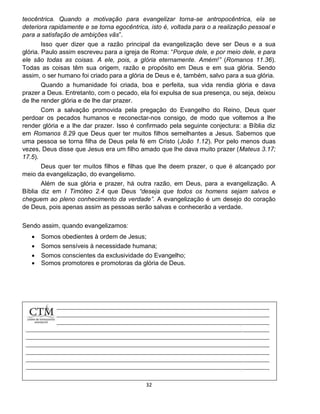 32
teocêntrica. Quando a motivação para evangelizar torna-se antropocêntrica, ela se
deteriora rapidamente e se torna egocêntrica, isto é, voltada para o a realização pessoal e
para a satisfação de ambições vãs”.
Isso quer dizer que a razão principal da evangelização deve ser Deus e a sua
glória. Paulo assim escreveu para a igreja de Roma: “Porque dele, e por meio dele, e para
ele são todas as coisas. A ele, pois, a glória eternamente. Amém!” (Romanos 11.36).
Todas as coisas têm sua origem, razão e propósito em Deus e em sua glória. Sendo
assim, o ser humano foi criado para a glória de Deus e é, também, salvo para a sua glória.
Quando a humanidade foi criada, boa e perfeita, sua vida rendia glória e dava
prazer a Deus. Entretanto, com o pecado, ela foi expulsa de sua presença, ou seja, deixou
de lhe render glória e de lhe dar prazer.
Com a salvação promovida pela pregação do Evangelho do Reino, Deus quer
perdoar os pecados humanos e reconectar-nos consigo, de modo que voltemos a lhe
render glória e a lhe dar prazer. Isso é confirmado pela seguinte conjectura: a Bíblia diz
em Romanos 8.29 que Deus quer ter muitos filhos semelhantes a Jesus. Sabemos que
uma pessoa se torna filha de Deus pela fé em Cristo (João 1.12). Por pelo menos duas
vezes, Deus disse que Jesus era um filho amado que lhe dava muito prazer (Mateus 3.17;
17.5).
Deus quer ter muitos filhos e filhas que lhe deem prazer, o que é alcançado por
meio da evangelização, do evangelismo.
Além de sua glória e prazer, há outra razão, em Deus, para a evangelização. A
Bíblia diz em I Timóteo 2.4 que Deus “deseja que todos os homens sejam salvos e
cheguem ao pleno conhecimento da verdade”. A evangelização é um desejo do coração
de Deus, pois apenas assim as pessoas serão salvas e conhecerão a verdade.
Sendo assim, quando evangelizamos:
 Somos obedientes à ordem de Jesus;
 Somos sensíveis à necessidade humana;
 Somos conscientes da exclusividade do Evangelho;
 Somos promotores e promotoras da glória de Deus.
 