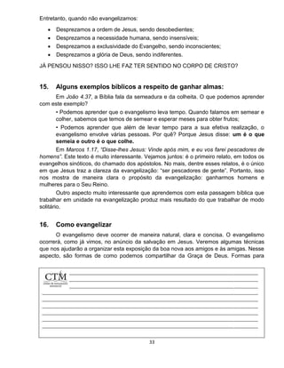 33
Entretanto, quando não evangelizamos:
 Desprezamos a ordem de Jesus, sendo desobedientes;
 Desprezamos a necessidade humana, sendo insensíveis;
 Desprezamos a exclusividade do Evangelho, sendo inconscientes;
 Desprezamos a glória de Deus, sendo indiferentes.
JÁ PENSOU NISSO? ISSO LHE FAZ TER SENTIDO NO CORPO DE CRISTO?
15. Alguns exemplos bíblicos a respeito de ganhar almas:
Em João 4.37, a Bíblia fala da semeadura e da colheita. O que podemos aprender
com este exemplo?
• Podemos aprender que o evangelismo leva tempo. Quando falamos em semear e
colher, sabemos que temos de semear e esperar meses para obter frutos;
• Podemos aprender que além de levar tempo para a sua efetiva realização, o
evangelismo envolve várias pessoas. Por quê? Porque Jesus disse: um é o que
semeia e outro é o que colhe.
Em Marcos 1.17, “Disse-lhes Jesus: Vinde após mim, e eu vos farei pescadores de
homens”. Este texto é muito interessante. Vejamos juntos: é o primeiro relato, em todos os
evangelhos sinóticos, do chamado dos apóstolos. No mais, dentre esses relatos, é o único
em que Jesus traz a clareza da evangelização: “ser pescadores de gente”. Portanto, isso
nos mostra de maneira clara o propósito da evangelização: ganharmos homens e
mulheres para o Seu Reino.
Outro aspecto muito interessante que aprendemos com esta passagem bíblica que
trabalhar em unidade na evangelização produz mais resultado do que trabalhar de modo
solitário.
16. Como evangelizar
O evangelismo deve ocorrer de maneira natural, clara e concisa. O evangelismo
ocorrerá, como já vimos, no anúncio da salvação em Jesus. Veremos algumas técnicas
que nos ajudarão a organizar esta exposição da boa nova aos amigos e às amigas. Nesse
aspecto, são formas de como podemos compartilhar da Graça de Deus. Formas para
darmos
 