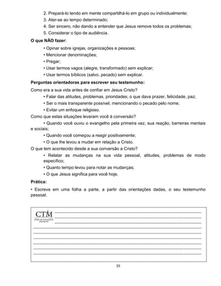 35
2. Prepará-lo tendo em mente compartilhá-lo em grupo ou individualmente;
3. Ater-se ao tempo determinado;
4. Ser sincero, não dando a entender que Jesus remove todos os problemas;
5. Considerar o tipo de audiência.
O que NÃO fazer:
• Opinar sobre igrejas, organizações e pessoas;
• Mencionar denominações;
• Pregar;
• Usar termos vagos (alegre, transformado) sem explicar;
• Usar termos bíblicos (salvo, pecado) sem explicar.
Perguntas orientadoras para escrever seu testemunho:
Como era a sua vida antes de confiar em Jesus Cristo?
• Falar das atitudes, problemas, prioridades; o que dava prazer, felicidade, paz;
• Ser o mais transparente possível, mencionando o pecado pelo nome;
• Evitar um enfoque religioso.
Como que estas situações levaram você à conversão?
• Quando você ouviu o evangelho pela primeira vez, sua reação, barreiras mentais
e sociais;
• Quando você começou a reagir positivamente;
• O que lhe levou a mudar em relação a Cristo.
O que tem acontecido desde a sua conversão a Cristo?
• Relatar as mudanças na sua vida pessoal, atitudes, problemas de modo
específico;
• Quanto tempo levou para notar as mudanças;
• O que Jesus significa para você hoje.
Prática:
• Escreva em uma folha a parte, a partir das orientações dadas, o seu testemunho
pessoal.
 