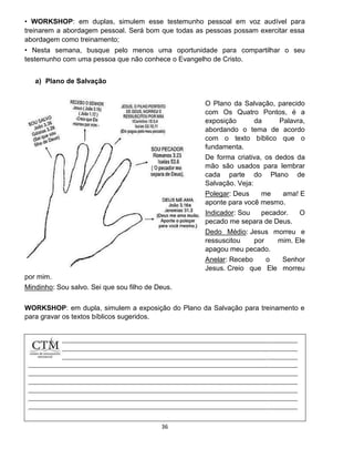 36
• WORKSHOP: em duplas, simulem esse testemunho pessoal em voz audível para
treinarem a abordagem pessoal. Será bom que todas as pessoas possam exercitar essa
abordagem como treinamento;
• Nesta semana, busque pelo menos uma oportunidade para compartilhar o seu
testemunho com uma pessoa que não conhece o Evangelho de Cristo.
a) Plano de Salvação
O Plano da Salvação, parecido
com Os Quatro Pontos, é a
exposição da Palavra,
abordando o tema de acordo
com o texto bíblico que o
fundamenta.
De forma criativa, os dedos da
mão são usados para lembrar
cada parte do Plano de
Salvação. Veja:
Polegar: Deus me ama! E
aponte para você mesmo.
Indicador: Sou pecador. O
pecado me separa de Deus.
Dedo Médio: Jesus morreu e
ressuscitou por mim. Ele
apagou meu pecado.
Anelar: Recebo o Senhor
Jesus. Creio que Ele morreu
por mim.
Mindinho: Sou salvo. Sei que sou filho de Deus.
WORKSHOP: em dupla, simulem a exposição do Plano da Salvação para treinamento e
para gravar os textos bíblicos sugeridos.
 
