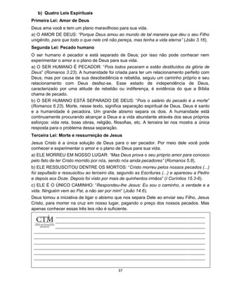 37
b) Quatro Leis Espirituais
Primeira Lei: Amor de Deus
Deus ama você e tem um plano maravilhoso para sua vida.
a) O AMOR DE DEUS: “Porque Deus amou ao mundo de tal maneira que deu o seu Filho
unigênito, para que todo o que nele crê não pereça, mas tenha a vida eterna” (João 3.16).
Segunda Lei: Pecado humano
O ser humano é pecador e está separado de Deus; por isso não pode conhecer nem
experimentar o amor e o plano de Deus para sua vida.
a) O SER HUMANO É PECADOR: “Pois todos pecaram e estão destituídos da glória de
Deus” (Romanos 3.23). A humanidade foi criada para ter um relacionamento perfeito com
Deus, mas por causa de sua desobediência e rebeldia, seguiu um caminho próprio e seu
relacionamento com Deus desfez-se. Esse estado de independência de Deus,
caracterizado por uma atitude de rebelião ou indiferença, é evidência do que a Bíblia
chama de pecado.
b) O SER HUMANO ESTÁ SEPARADO DE DEUS: “Pois o salário do pecado é a morte”
(Romanos 6.23). Morte, nesse texto, significa separação espiritual de Deus. Deus é santo
e a humanidade é pecadora. Um grande abismo separa os dois. A humanidade está
continuamente procurando alcançar a Deus e a vida abundante através dos seus próprios
esforços: vida reta, boas obras, religião, filosofias, etc. A terceira lei nos mostra a única
resposta para o problema dessa separação.
Terceira Lei: Morte e ressurreição de Jesus
Jesus Cristo é a única solução de Deus para o ser pecador. Por meio dele você pode
conhecer e experimentar o amor e o plano de Deus para sua vida.
a) ELE MORREU EM NOSSO LUGAR: “Mas Deus prova o seu próprio amor para conosco
pelo fato de ter Cristo morrido por nós, sendo nós ainda pecadores” (Romanos 5.8).
b) ELE RESSUSCITOU DENTRE OS MORTOS: “Cristo morreu pelos nossos pecados (...)
foi sepultado e ressuscitou ao terceiro dia, segundo as Escrituras (...) e apareceu a Pedro
e depois aos Doze. Depois foi visto por mais de quinhentos irmãos” (I Coríntios 15.3-6).
c) ELE É O ÚNICO CAMINHO: “Respondeu-lhe Jesus: Eu sou o caminho, a verdade e a
vida. Ninguém vem ao Pai, a não ser por mim” (João 14.6).
Deus tomou a iniciativa de ligar o abismo que nos separa Dele ao enviar seu Filho, Jesus
Cristo, para morrer na cruz em nosso lugar, pagando o preço dos nossos pecados. Mas
apenas conhecer essas três leis não é suficiente.
 