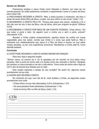 38
Quarta Lei: Decisão
Precisamos receber a Jesus Cristo como Salvador e Senhor, por meio de um
convite pessoal. Só então poderemos conhecer e experimentar o amor e o plano de Deus
para nossa vida.
a) PRECISAMOS RECEBER A CRISTO: “Mas, a todos quantos o receberam, deu-lhes o
poder de serem feitos filhos de Deus, a saber, aos que crêem no seu nome” (João 1.12).
b) RECEBEMOS A CRISTO PELA FÉ: “Porque pela graça sois salvos, mediante a fé; e
isto não vem de vós; é dom de Deus; não de obras, para que ninguém se glorie” (Efésios
2.8-9).
c) RECEBEMOS A CRISTO POR MEIO DE UM CONVITE PESSOAL: Cristo afirma: “Eis
que estou à porta e bato. Se alguém ouvir a minha voz e abrir a porta, entrarei”
(Apocalipse 3.20).
Receber a Cristo implica arrependimento, significa deixar de confiar em nossa
capacidade para nos salvar, crendo que Cristo é o único que pode fazê-Lo. Não é
suficiente crer intelectualmente que Jesus é o Filho de Deus e morreu na cruz pelos
nossos pecados, ou ter uma experiência emocional. Recebemos a Cristo pela fé, numa
decisão pessoal.
Conclusão
a) VOCÊ PODE RECEBER A CRISTO AGORA MESMO EM ORAÇÃO
Para isso, faça a seguinte oração:
“Senhor Jesus, eu preciso de ti. Eu te agradeço por ter morrido na cruz pelos meus
pecados. Abro a porta da minha vida e te recebo como meu Salvador e Senhor. Obrigado
por perdoar os meus pecados e me dar a vida eterna. Toma conta da minha vida e faça de
mim o tipo de pessoa que desejas que eu seja”.
Esta oração expressa o desejo do seu coração? Se assim for, algumas coisas
aconteceram na sua vida.
b) AGORA QUE RECEBEU CRISTO
No momento em que, num ato de fé, você recebeu a Cristo, as seguintes coisas
aconteceram com você:
• Cristo entrou na sua vida (Apocalipse 3.20 e Colossenses 1.27);
• Os seus pecados foram perdoados (Colossenses 1.14);
• Você se tornou filho ou filha de Deus (João 1.12);
 