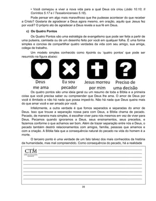 39
• Você começou a viver a nova vida para a qual Deus o/a criou (João 10.10; II
Coríntios 5.17 e I Tessalonicenses 5.18).
Pode pensar em algo mais maravilhoso que lhe pudesse acontecer do que receber
a Cristo? Gostaria de agradecer a Deus agora mesmo, em oração, aquilo que Jesus fez
por você? O próprio ato de agradecer a Deus revela a sua fé em Deus.
c) Os Quatro Pontos
Os Quatro Pontos são uma estratégia de evangelismo que pode ser feita a partir de
uma pulseira, camiseta ou de um desenho feito por você em qualquer folha. É uma forma
simples e concisa de compartilhar quatro verdades da vida com seu amigo, sua amiga,
colega de trabalho.
Um modelo simples conhecido como 4points ou ‘quatro pontos’ que pode ser
resumido na figura abaixo:
Os quatro pontos são uma ideia geral ou um resumo de toda a Bíblia e a primeira
coisa que você precisa saber ou compreender que Deus lhe ama. O amor de Deus por
você é ilimitado e não há nada que possa impedi-lo. Não há nada que Deus queira mais
do que amar você e ser amado por você.
Infelizmente, a outra verdade é que fomos separados e separadas do amor de
Deus. Isso que trouxe a separação nossa para com Deus, a Bíblia chama de pecado.
Pecado, de maneira mais simples, é escolher viver para nós mesmos em vez de viver para
Deus. Pecamos quando ignoramos a Deus, seus ensinamentos, seus preceitos, e
fazemos conforme o que achamos ser bom. Além de trazer separação entre nós e Deus, o
pecado também destrói relacionamentos com amigos, família, pessoas que amamos e
com a criação. A Bíblia fala que a consequência natural do pecado na vida do homem é a
morte.
O terceiro ponto é uma verdade de um fato talvez dos mais conhecidos da história
da humanidade, mas mal compreendido. Como consequência do pecado, há a realidade
 