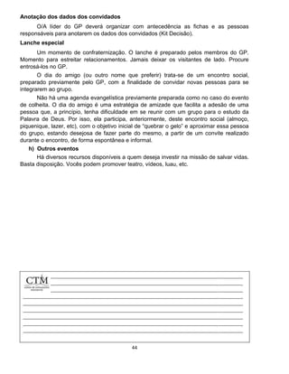 44
Anotação dos dados dos convidados
O/A líder do GP deverá organizar com antecedência as fichas e as pessoas
responsáveis para anotarem os dados dos convidados (Kit Decisão).
Lanche especial
Um momento de confraternização. O lanche é preparado pelos membros do GP.
Momento para estreitar relacionamentos. Jamais deixar os visitantes de lado. Procure
entrosá-los no GP.
O dia do amigo (ou outro nome que preferir) trata-se de um encontro social,
preparado previamente pelo GP, com a finalidade de convidar novas pessoas para se
integrarem ao grupo.
Não há uma agenda evangelística previamente preparada como no caso do evento
de colheita. O dia do amigo é uma estratégia de amizade que facilita a adesão de uma
pessoa que, a princípio, tenha dificuldade em se reunir com um grupo para o estudo da
Palavra de Deus. Por isso, ela participa, anteriormente, deste encontro social (almoço,
piquenique, lazer, etc), com o objetivo inicial de “quebrar o gelo” e aproximar essa pessoa
do grupo, estando desejosa de fazer parte do mesmo, a partir de um convite realizado
durante o encontro, de forma espontânea e informal.
h) Outros eventos
Há diversos recursos disponíveis a quem deseja investir na missão de salvar vidas.
Basta disposição. Vocês podem promover teatro, vídeos, luau, etc.
 