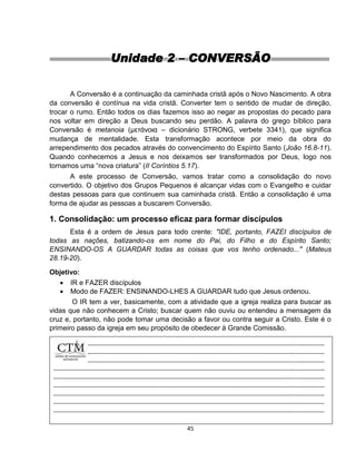 45
Unidade 2 – CONVERSÃO
A Conversão é a continuação da caminhada cristã após o Novo Nascimento. A obra
da conversão é contínua na vida cristã. Converter tem o sentido de mudar de direção,
trocar o rumo. Então todos os dias fazemos isso ao negar as propostas do pecado para
nos voltar em direção a Deus buscando seu perdão. A palavra do grego bíblico para
Conversão é metanoia (μετάνοια – dicionário STRONG, verbete 3341), que significa
mudança de mentalidade. Esta transformação acontece por meio da obra do
arrependimento dos pecados através do convencimento do Espírito Santo (João 16.8-11).
Quando conhecemos a Jesus e nos deixamos ser transformados por Deus, logo nos
tornamos uma “nova criatura” (II Coríntios 5.17).
A este processo de Conversão, vamos tratar como a consolidação do novo
convertido. O objetivo dos Grupos Pequenos é alcançar vidas com o Evangelho e cuidar
destas pessoas para que continuem sua caminhada cristã. Então a consolidação é uma
forma de ajudar as pessoas a buscarem Conversão.
1. Consolidação: um processo eficaz para formar discípulos
Esta é a ordem de Jesus para todo crente: "IDE, portanto, FAZEI discípulos de
todas as nações, batizando-os em nome do Pai, do Filho e do Espírito Santo;
ENSINANDO-OS A GUARDAR todas as coisas que vos tenho ordenado..." (Mateus
28.19-20).
Objetivo:
 IR e FAZER discípulos
 Modo de FAZER: ENSINANDO-LHES A GUARDAR tudo que Jesus ordenou.
O IR tem a ver, basicamente, com a atividade que a igreja realiza para buscar as
vidas que não conhecem a Cristo; buscar quem não ouviu ou entendeu a mensagem da
cruz e, portanto, não pode tomar uma decisão a favor ou contra seguir a Cristo. Este é o
primeiro passo da igreja em seu propósito de obedecer à Grande Comissão.
 