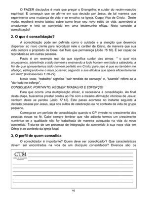 46
O FAZER discípulos é mais que pregar o Evangelho; é cuidar do recém-nascido
espiritual. É conseguir que se afirme em sua decisão por Jesus, de tal maneira que
experimente uma mudança de vida e se envolva na Igreja, Corpo Vivo de Cristo. Deste
modo, receberá ensino básico sobre como levar seu novo estilo de vida, aprenderá a
amadurecer e terá se convertido em uma testemunha eficaz. Nisto consiste a
consolidação!
2. O que é consolidação?
A consolidação pode ser definida como o cuidado e a atenção que devemos
dispensar ao novo crente para reproduzir nele o caráter de Cristo, de maneira que sua
vida cumpra o propósito de Deus: dar fruto que permaneça (João 15.16). É ser capaz de
reproduzir-se em outras pessoas.
Paulo é um exemplo real do que significa cuidar das almas: " o qual nós
anunciamos, advertindo a todo homem e ensinando a todo homem em toda a sabedoria, a
fim de que apresentemos todo homem perfeito em Cristo; para isso é que eu também me
afadigo, esforçando-me o mais possível, segundo a sua eficácia que opera eficientemente
em mim" (Colossenses 1.28-29).
Neste texto, "trabalho" significa "cair rendido de cansaço" e, "lutando" refere-se a
"dar tudo no esforço".
CONSOLIDAR, PORTANTO, REQUER TRABALHO E ESFORÇO!
Para que ocorra uma multiplicação eficaz, é necessária a consolidação. Ao final
desta etapa, buscamos prestar contas ao Pai com a mesma afirmação vitoriosa de Jesus:
nenhum deles se perdeu (João 17.12). Este passo acontece no instante seguinte à
decisão pessoal por Jesus, seja nos cultos de celebração ou no contexto da vida do grupo
pequeno.
Começa-se um período de consolidação quando o GP investe no crescimento das
pessoas novas na fé. Cabe sempre lembrar que não adianta termos um crescimento
numérico se a qualidade não for trabalhada de maneira adequada na vida do novo
convertido. Trata-se de um processo de integração do convertido à sua nova vida em
Cristo e ao contexto da igreja local.
3. O perfil de quem consolida
O consolidador é importante? Quem deve ser consolidador? Que características
devem ser encontradas na vida de um discípulo consolidador? Diversos são os
personagens
 