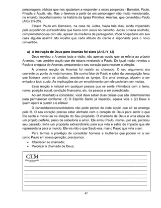 47
personagens bíblicos que nos ajudariam a responder a estas perguntas - Barnabé, Paulo,
Priscila e Áquila, etc. Mas o faremos a partir de um personagem não muito mencionado,
no entanto, importantíssimo na história da Igreja Primitiva: Ananias, que consolidou Paulo
(Atos 9.9-25).
Estava Paulo em Damasco, na casa de Judas, havia três dias, ainda impactado
pela experiência extraordinária que tivera com Jesus no caminho. Judas o havia acolhido,
comprometendo-se com ele, apesar da má-fama de perseguidor. Você hospedaria em sua
casa alguém assim? Isto mostra que cada atitude do crente é importante para o novo
convertido.
a) A instrução de Deus para Ananias foi clara (At 9.11-12)
Deus revelou a Ananias toda a visão; não apenas aquilo que se referia ao próprio
Ananias, mas também aquilo que ele estava revelando a Paulo. De igual modo, revelou a
Paulo a chegada de Ananias, preparando o seu coração para receber a bênção.
A primeira reação de Ananias foi resistir ao chamado. O seu argumento era
coerente do ponto de vista humano. Ele ouvira falar de Paulo e sabia da perseguição feroz
que liderava contra os cristãos, assolando as igrejas. Era uma ameaça, alguém a ser
evitado a todo custo. As implicações de um envolvimento com ele poderiam ser muitas.
Essa reação é natural em qualquer pessoa que se sente intimidada com a fama,
nome, posição social, condição financeira, etc. da pessoa a ser consolidada.
Ao ser desafiado a consolidar, você deve saber duas coisas que são determinantes
para permanecer confiante: (1) O Espírito Santo já impactou aquela vida e (2) Deus é
quem opera o querer e o efetuar.
O consolidador/consolidadora não pode perder de vista aquilo que só se enxerga
pela fé. O seu coração precisa estar alinhado com o coração de Deus para sentir o que
Ele sente e mover-se na direção do Seu propósito. O chamado de Deus é uma etapa de
um projeto perfeito, pleno de sabedoria e amor. Ele amou Paulo, morreu por ele, perdoou
seu passado, tinha um propósito extraordinário para sua vida e sabia do impacto que ele
representaria para o mundo. Ele via não o que Saulo era, mas o Paulo que viria a ser.
Para termos o privilégio de consolidar homens e mulheres que podem vir a ser
como Paulo em nossa geração, precisamos:
 Obedecer ao chamado;
 Valorizar o chamado de Deus;
 