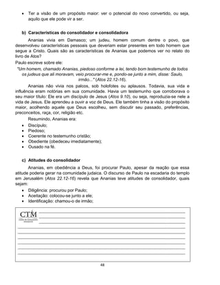 48
 Ter a visão de um propósito maior: ver o potencial do novo convertido, ou seja,
aquilo que ele pode vir a ser.
b) Características do consolidador e consolidadora
Ananias vivia em Damasco; um judeu, homem comum dentre o povo, que
desenvolveu características pessoais que deveriam estar presentes em todo homem que
segue a Cristo. Quais são as características de Ananias que podemos ver no relato do
livro de Atos?
Paulo escreve sobre ele:
"Um homem, chamado Ananias, piedoso conforme a lei, tendo bom testemunho de todos
os judeus que ali moravam, veio procurar-me e, pondo-se junto a mim, disse: Saulo,
irmão..." (Atos 22.12-16).
Ananias não vivia nos palcos, sob holofotes ou aplausos. Todavia, sua vida e
influência eram notórias em sua comunidade. Havia um testemunho que corroborava o
seu maior título: Ele era um discípulo de Jesus (Atos 9.10), ou seja, reproduzia-se nele a
vida de Jesus. Ele aprendeu a ouvir a voz de Deus. Ele também tinha a visão do propósito
maior, acolhendo aquele que Deus escolheu, sem discutir seu passado, preferências,
preconceitos, raça, cor, religião etc.
Resumindo, Ananias era:
 Discípulo;
 Piedoso;
 Coerente no testemunho cristão;
 Obediente (obedeceu imediatamente);
 Ousado na fé.
c) Atitudes do consolidador
Ananias, em obediência a Deus, foi procurar Paulo, apesar da reação que essa
atitude poderia gerar na comunidade judaica. O discurso de Paulo na escadaria do templo
em Jerusalém (Atos 22.12-16) revela que Ananias teve atitudes de consolidador, quais
sejam:
 Diligência: procurou por Paulo;
 Aceitação: colocou-se junto a ele;
 Identificação: chamou-o de irmão;
 Edificação: Ministrou a palavra de Deus;
 