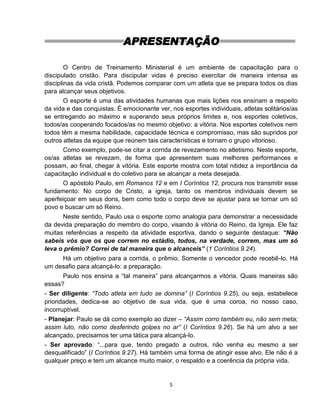 5
APRESENTAÇÃO
O Centro de Treinamento Ministerial é um ambiente de capacitação para o
discipulado cristão. Para discipular vidas é preciso exercitar de maneira intensa as
disciplinas da vida cristã. Podemos comparar com um atleta que se prepara todos os dias
para alcançar seus objetivos.
O esporte é uma das atividades humanas que mais lições nos ensinam a respeito
da vida e das conquistas. É emocionante ver, nos esportes individuais, atletas solitários/as
se entregando ao máximo e superando seus próprios limites e, nos esportes coletivos,
todos/as cooperando focados/as no mesmo objetivo: a vitória. Nos esportes coletivos nem
todos têm a mesma habilidade, capacidade técnica e compromisso, mas são supridos por
outros atletas da equipe que reúnem tais características e tornam o grupo vitorioso.
Como exemplo, pode-se citar a corrida de revezamento no atletismo. Neste esporte,
os/as atletas se revezam, de forma que apresentem suas melhores performances e
possam, ao final, chegar à vitória. Este esporte mostra com total nitidez a importância da
capacitação individual e do coletivo para se alcançar a meta desejada.
O apóstolo Paulo, em Romanos 12 e em I Coríntios 12, procura nos transmitir esse
fundamento: No corpo de Cristo, a igreja, tanto os membros individuais devem se
aperfeiçoar em seus dons, bem como todo o corpo deve se ajustar para se tornar um só
povo e buscar um só Reino.
Neste sentido, Paulo usa o esporte como analogia para demonstrar a necessidade
da devida preparação do membro do corpo, visando à vitória do Reino, da Igreja. Ele faz
muitas referências a respeito da atividade esportiva, dando o seguinte destaque: “Não
sabeis vós que os que correm no estádio, todos, na verdade, correm, mas um só
leva o prêmio? Correi de tal maneira que o alcanceis” (1 Coríntios 9.24).
Há um objetivo para a corrida, o prêmio. Somente o vencedor pode recebê-lo. Há
um desafio para alcançá-lo: a preparação.
Paulo nos ensina a “tal maneira” para alcançarmos a vitória. Quais maneiras são
essas?
- Ser diligente: “Todo atleta em tudo se domina” (I Coríntios 9.25), ou seja, estabelece
prioridades, dedica-se ao objetivo de sua vida, que é uma coroa, no nosso caso,
incorruptível.
- Planejar: Paulo se dá como exemplo ao dizer – “Assim corro também eu, não sem meta;
assim luto, não como desferindo golpes no ar” (I Coríntios 9.26). Se há um alvo a ser
alcançado, precisamos ter uma tática para alcançá-lo.
- Ser aprovado: “...para que, tendo pregado a outros, não venha eu mesmo a ser
desqualificado” (I Coríntios 9.27). Há também uma forma de atingir esse alvo. Ele não é a
qualquer preço e tem um alcance muito maior, o respaldo e a coerência da própria vida.
 