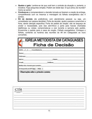 51
 Quebre o gelo: Lembre-se de que você tem o controle da situação e, portanto, a
iniciativa. Faça perguntas simples. Podem ser deste tipo: O que achou da reunião?
Como se sentiu?
 Conduza-os a compreenderem a decisão tomada ao fazerem a oração de entrega,
compartilhando com os mesmos a mensagem do folheto evangelístico dos 4
pontos.
 Kit de decisão (de preferência, com atendimento pessoal, ou seja, um
consolidador por pessoa decidida): Ficha de decisão: ajude a pessoa a preencher a
ficha, dando atenção específica; Ficha de pedido de oração: não se esqueça de
anotar a necessidade, pois isso abrir-lhe-á a porta para futuras chamadas
telefônicas ou visitas; comprometa-se a orar durante a semana pelo pedido.
Encaminhe o pedido para a caixa de oração. Folheto evangelístico: Entregue o
folheto, contendo os horários das reuniões da IM em Cataguases ao novo
convertido.

 
