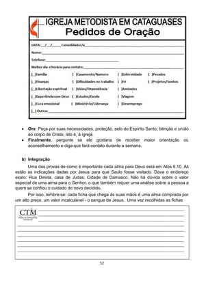52
 Ore: Peça por suas necessidades, proteção, selo do Espírito Santo, bênção e união
ao corpo de Cristo, isto é, à igreja.
 Finalmente, pergunte se ele gostaria de receber maior orientação ou
aconselhamento e diga que fará contato durante a semana.
b) Integração
Uma das provas de como é importante cada alma para Deus está em Atos 9.10. Ali
estão as indicações dadas por Jesus para que Saulo fosse visitado. Dava o endereço
exato: Rua Direita, casa de Judas, Cidade de Damasco. Não há dúvida sobre o valor
especial de uma alma para o Senhor, o que também requer uma análise sobre a pessoa a
quem se confiou o cuidado do novo decidido.
Por isso, lembre-se: cada ficha que chega às suas mãos é uma alma comprada por
um alto preço, um valor incalculável - o sangue de Jesus. Uma vez recolhidas as fichas
 