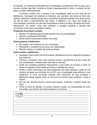 53
de decisão, os membros do Ministério de Consolidação as distribuem entre si para que o
primeiro contato seja feito. Guarde as fichas cuidadosamente e tenha o cuidado de não
adiar o contato indefinidamente.
O primeiro contato com a pessoa a ser consolidada, pode ser por meio de um
telefonema, mensagem de whatzap ou facebook, por exemplo. Isso deve ser feito com
rapidez e eficácia e voltada sempre para o benefício da pessoa decidida. Isso deve ocorrer
em até 24 após o preenchimento das fichas. O telefone é um meio que facilita as
comunicações; contamos com ele para engrandecer o Reino de Deus. Na época de Paulo,
utilizaram-se "as cartas", tanto para conhecer a situação espiritual e pessoal dos
convertidos, como para aconselhar e exortar.
Propósitos do primeiro contato:
 Mostrar um interesse genuíno pela pessoa e por sua necessidade;
 Ganhar a confiança do decidido;
 Deixar aberta a porta para realizar uma visita.
Como preparar o telefonema:
 Em oração, com interesse no novo convertido;
 Planejando o conteúdo da conversa com objetividade;
 Planeje o tempo (o contato não pode ser longo).
Como realizar o telefonema:
 Saudação: Deve fazê-lo de forma amável; identifique-se como integrante da igreja a
que pertence;
 Comece a conversa: Inicie uma conversa amena, dizendo-lhe que tem orado por
sua necessidade, e deseja saber como ele ou ela está;
 Avalie sua condição espiritual: Pergunte-lhe o que achou da reunião e como se
sentiu em relação a Deus desde que tomou a decisão por Jesus;
 Acerte a visita: Comunique que está preparada uma visita pessoal, a partir de um
membro da igreja que participa de um GP, com a localização mais próxima à sua
residência. O novo convertido também será informado de que receberá o
telefonema desta pessoa ainda no decorrer da semana para combinar o local e
horário.
 Ore por ele: Sempre termine orando pela pessoa, conforme o Espírito Santo lhe
dirija;
 Anote na ficha de decisão, no campo indicado contato, as necessidades do novo
convertido, que tenham sido demonstradas na conversa.
 