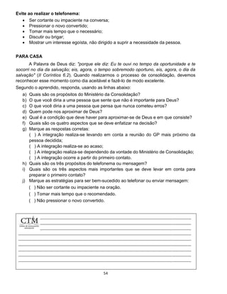 54
Evite ao realizar o telefonema:
 Ser cortante ou impaciente na conversa;
 Pressionar o novo convertido;
 Tomar mais tempo que o necessário;
 Discutir ou brigar;
 Mostrar um interesse egoísta, não dirigido a suprir a necessidade da pessoa.
PARA CASA
A Palavra de Deus diz: "porque ele diz: Eu te ouvi no tempo da oportunidade e te
socorri no dia da salvação; eis, agora, o tempo sobremodo oportuno, eis, agora, o dia da
salvação" (II Coríntios 6.2). Quando realizarmos o processo de consolidação, devemos
reconhecer esse momento como dia aceitável e fazê-lo de modo excelente.
Segundo o aprendido, responda, usando as linhas abaixo:
a) Quais são os propósitos do Ministério da Consolidação?
b) O que você diria a uma pessoa que sente que não é importante para Deus?
c) O que você diria a uma pessoa que pensa que nunca cometeu erros?
d) Quem pode nos aproximar de Deus?
e) Qual é a condição que deve haver para aproximar-se de Deus e em que consiste?
f) Quais são os quatro aspectos que se deve enfatizar na decisão?
g) Marque as respostas corretas:
( ) A integração realiza-se levando em conta a reunião do GP mais próximo da
pessoa decidida;
( ) A integração realiza-se ao acaso;
( ) A integração realiza-se dependendo da vontade do Ministério de Consolidação;
( ) A integração ocorre a partir do primeiro contato.
h) Quais são os três propósitos do telefonema ou mensagem?
i) Quais são os três aspectos mais importantes que se deve levar em conta para
preparar o primeiro contato?
j) Marque as estratégias para ser bem-sucedido ao telefonar ou enviar mensagem:
( ) Não ser cortante ou impaciente na oração.
( ) Tomar mais tempo que o recomendado.
( ) Não pressionar o novo convertido.
 