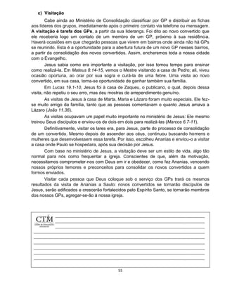 55
c) Visitação
Cabe ainda ao Ministério de Consolidação classificar por GP e distribuir as fichas
aos líderes dos grupos, imediatamente após o primeiro contato via telefone ou mensagem.
A visitação é tarefa dos GPs, a partir da sua liderança. Foi dito ao novo convertido que
ele receberia logo um contato de um membro de um GP, próximo à sua residência.
Haverá ocasiões em que chegarão pessoas que vivem em bairros onde ainda não há GPs
se reunindo. Esta é a oportunidade para a abertura futura de um novo GP nesses bairros,
a partir da consolidação dos novos convertidos. Assim, encheremos toda a nossa cidade
com o Evangelho.
Jesus sabia como era importante a visitação, por isso tomou tempo para ensinar
como realizá-la. Em Mateus 8.14-15, vemos o Mestre visitando a casa de Pedro; ali, viveu
ocasião oportuna, ao orar por sua sogra e curá-la de uma febre. Uma visita ao novo
convertido, em sua casa, torna-se oportunidade de ganhar também sua família.
Em Lucas 19.1-10, Jesus foi à casa de Zaqueu, o publicano, o qual, depois dessa
visita, não repetiu o seu erro, mas deu mostras de arrependimento genuíno.
As visitas de Jesus à casa de Marta, Maria e Lázaro foram muito especiais. Ele fez-
se muito amigo da família, tanto que as pessoas comentavam o quanto Jesus amava a
Lázaro (João 11.36).
As visitas ocupavam um papel muito importante no ministério de Jesus: Ele mesmo
treinou Seus discípulos e enviou-os de dois em dois para realizá-las (Marcos 6.7-11).
Definitivamente, visitar os lares era, para Jesus, parte do processo de consolidação
de um convertido. Mesmo depois de ascender aos céus, continuou buscando homens e
mulheres que desenvolvessem essa tarefa. Por isso, escolheu Ananias e enviou-o a visitar
a casa onde Paulo se hospedara, após sua decisão por Jesus.
Com base no ministério de Jesus, a visitação deve ser um estilo de vida, algo tão
normal para nós como frequentar a igreja. Conscientes de que, além da motivação,
necessitamos comprometer-nos com Deus em ir e obedecer, como fez Ananias, vencendo
nossos próprios temores e preconceitos para consolidar os novos convertidos a quem
formos enviados.
Visitar cada pessoa que Deus coloque sob o serviço dos GPs trará os mesmos
resultados da visita de Ananias a Saulo: novos convertidos se tornarão discípulos de
Jesus, serão edificados e crescerão fortalecidos pelo Espírito Santo, se tornarão membros
dos nossos GPs, agregar-se-ão à nossa igreja.
 