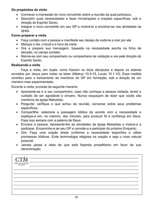 56
Os propósitos da visita
 Conhecer a impressão do novo convertido sobre a reunião da qual participou;
 Descobrir suas necessidades e fazer ministrações e orações específicas, sob a
direção do Espírito Santo;
 Integrar o novo convertido em seu GP e motivá-lo a envolver-se nas atividades da
igreja.
Como preparar a visita
 Faça contato com a pessoa e manifeste seu desejo de visitá-la e orar por ela;
 Marque o dia, o local e a hora da visita;
 Ore e prepare sua mensagem, baseada na necessidade escrita na ficha de
decisão, no campo contato;
 Reúna-se com seu companheiro ou companheira de visitação e ore pela direção do
Espírito Santo.
Realizando a visita
Faça a visita, em dupla, como fizeram os doze discípulos e depois os setenta
enviados por Jesus para visitar os lares (Mateus 10.5-15, Lucas 10.1-12). Essa medida
contribui para o treinamento de membros do GP em formação, sob a direção de um
membro mais experimentado.
Durante a visita, proceda da seguinte maneira:
 Apresente-se e a seu companheiro, caso não conheça a pessoa visitada, tendo o
cuidado de ser agradável e sincero. Nunca esqueçam de dizer que vocês são
membros da Igreja Metodista.
 Pergunte: verifique o que achou da reunião, converse sobre seus problemas
específicos;
 Compartilhe: selecione a passagem bíblica de acordo com a necessidade e
explique-a em, no máximo, dez minutos, para produzir fé e confiança em Deus.
Faça isso sempre com a palavra de Deus;
 Envolva a pessoa: Apresente-lhe as atividades da Igreja Metodista e motive-a a
participar. Encaminhe-a ao seu GP e convide-a a participar do próximo Empacto;
 Ore: Faça uma oração direta conforme a necessidade específica e utilize
promessas bíblicas. Evite terminologia religiosa na oração e seja o mais natural
possível;
 Jamais passe a ideia de que está fazendo proselitismo em favor de sua
denominação.
 