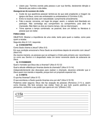57
 Libere paz: Termine orando pela pessoa e por sua família, declarando bênção e
liberando paz sobre a vida deles.
Assegure-se do sucesso da visita
 Cuide de sua aparência pessoal: lembre-se de que está projetando a imagem da
igreja e de Deus, como seu embaixador ou embaixadora (II Coríntios 5.20);
 Entre no local da visita com naturalidade: cumprimente amavelmente;
 Fale e escute: converse, em lugar de pregar; assim, o visitado terá liberdade em
participar. Não contradiga seu companheiro ou companheira, pois dará má
impressão. Não falem os dois ao mesmo tempo, não se interrompam;
 Tome apenas o tempo combinado: se possível, leve um folheto ou literatura à
pessoa que vai visitar.
PARA CASA
OBJETIVO: Mostrar a importância de uma visita, tanto para quem a realiza, como para
quem a recebe.
Segundo Atos 9.1-31, responda:
a) O ENCONTRO
Como Saulo chama a Jesus? (Atos 9.5)
Em que condição emocional e física Saulo se encontrava depois do encontro com Jesus?
(Atos 9.9)
Da mesma maneira, as pessoas que se entregam a Cristo pela primeira vez: reconhecem-
no como seu Senhor e é despertado nelas um temor reverente diante da soberania de
Deus.
b) O CHAMADO
Qual o mandato que Deus deu a Ananias? (Atos 9.10,12)
Qual a atitude refletida por Ananias diante do chamado? (Atos 9.13-14)
Independentemente das desculpas para realizar o chamado, devemos entender que é
Deus quem nos manda e respalda, porque tem um propósito especial nós.
c) A VISITA
O que fez Ananias? (Atos 9.17)
O que aconteceu a Saulo quando Ananias orou por ele? (Atos 9.18-19)
Podemos estar seguros: Deus não faz acepção de pessoas (Romanos 2.11) e, assim
como Ananias, Ele fará conosco nas visitas “mais do que tudo quanto pedimos ou
pensamos, conforme o seu poder que opera em nós” (Efésios 3.20).
 