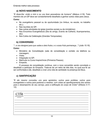 59
Entenda melhor este processo:
a) NOVO NASCIMENTO
"E disse-lhe: vinde a mim e eu vos farei pescadores de homens" (Mateus 4.19). Todo
membro de um GP deve ser constantemente desafiado a ganhar outras vidas para Jesus.
Como:
 No evangelismo pessoal ou de oportunidade (no ônibus, na escola, no trabalho
etc.);
 Nas reuniões do GP;
 Nas outras atividades da igreja (eventos sociais ou de ministérios);
 Nos Encontros Evangelísticos (Dia do amigo, Evento de Colheira, Acampamentos,
etc);
 Nos Cultos de Celebração (Grandes Temporadas).
b) CONVERSÃO
"...e vos designei para que vades e deis frutos, e o vosso fruto permaneça..." (João 15.16).
Como:
 Ministério de Consolidação (sala de consolidação e contato via telefone ou
mensagem;
 Visita;
 Integração no GP;
 Matrícula no Curso Inspire/Inicie (Primeiros Passos);
 Empacto.
O processo de consolidação continua, com o novo convertido sendo convidado e
desafiado a participar do Empacto. Trata-se de um retiro de três dias, no qual sua fé vai
ser confrontada e ele, desafiado a viver uma vida de santidade na presença de Deus.
c) SANTIFICAÇÃO
"E ele mesmo concedeu uns para apóstolos, outros para profetas, outros para
evangelistas e outros para pastores e mestres, com vistas ao aperfeiçoamento dos santos
para o desempenho do seu serviço, para a edificação do corpo de Cristo" (Efésios 4.11-
12).
 