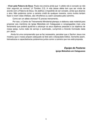 6
- Viver pela Palavra de Deus: Paulo nos ensina ainda que “o atleta não é coroado se não
lutar segundo as normas” (II Timóteo 2.5). A vida desse atleta tem que ser vivida de
acordo com a Palavra de Deus. Os atalhos o impedirão de ser coroado, ainda que alcance
o alvo. Não podemos correr a carreira cristã de qualquer maneira, como muitos tentam
fazer e vivem vidas infelizes, são infrutíferos ou caem cansados pelo caminho.
Como ser um atleta vitorioso? É preciso treinamento.
Por isso, o Centro de Treinamento Ministerial planejou e elaborou este material para
propiciar aos membros da Igreja Metodista em Cataguases e congregações mais uma
ferramenta que poderá ajudá-los a alcançar os seus objetivos pessoais e os objetivos de
nossa igreja, numa visão de serviço e submissão, cumprindo a Grande Comissão dada
por Jesus.
Ainda há uma compreensão que se faz necessária, perceber que o Senhor Jesus nos
mostrou que o nosso preparo adequado se fará sob o discipulado bíblico. Somente assim,
treinados/as e capacitados/as poderemos juntos correr a carreira que nos está proposta.
Equipe de Pastores
Igreja Metodista em Cataguases
 
