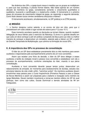 60
Na dinâmica dos GPs, a igreja local cresce à medida que os grupos se multiplicam
e, para que isso aconteça, é preciso formar líderes. Não basta apenas ter um número
elevado de membros na igreja, considerando somente o crescimento quantitativo e
qualitativo, buscando a santificação e o testemunho cristão. O treinamento é o próximo
passo do processo de crescimento integral da igreja, ao responder a seguinte demanda:
Como fazer desses novos crentes verdadeiros discípulos e líderes?
O treinamento acontecerá, simultaneamente, no GP (prática) e no CTM (escola).
d) MISSÃO
"... o Senhor designou outros setenta; e os enviou de dois em dois, para que o
precedessem em cada cidade e lugar aonde ele estava para ir" (Lucas 10.1).
Esse momento acontece quando os discípulos se tornam líderes; quando recebem
delegação de seus líderes para o exercício da liderança. O envio é o grande desafio em
que cada um deve começar a pôr em prática o propósito de Deus para sua vida e a melhor
maneira de começar a desenvolver um ministério, estando apto a liderar um GP, a partir
da Grande Temporada da Multiplicação, que culmina na formação de novos GPs.
6. A importância dos GPs no processo de consolidação
O líder de um GP deve estabelecer previamente dois ou três membros para serem
auxiliares e responsáveis pelo acompanhamento próximo de um novo convertido.
Assim que receber uma ficha de decisão, o líder do GP deve delegar a esses
auxiliares a tarefa da visitação inicial à pessoa nova convertida e estabelecer com ela o
processo de acompanhamento, conforme orientações do líder, visando à sua plena
consolidação.
Auxiliares e novo convertido deverão passar tempo juntos, desenvolver um
relacionamento de amizade, ter momentos para esclarecimento de dúvidas, estudos dos
princípios básicos da vida cristã; enfim, "caminhar juntos". Os membros auxiliares devem
encaminhar essa pessoa para o Curso Inspire/Inicie (Primeiros Passos) e para a Classe
de Novos Membros e assim ser preparada para o batismo e recepção como membro da
Igreja Metodista. Devem também incentivá-la a tornar-se membro efetivo do GP do qual
participa, bem como dos cultos, Escola Dominical e demais atividades da IM em
Cataguases.
 