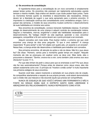 61
a) Os encontros de consolidação
O ingrediente-chave para a consolidação de um novo convertido é simplesmente
passar tempo juntos. Os encontros não precisam ser rigidamente estruturados usando
sempre o mesmo modelo. Seja criativo em decidir o que vocês podem fazer juntos. Tanto
os momentos formais quanto os divertidos e descontraídos são necessários. Ambos
devem ter a liberdade de sugerir o que seria apropriado para o próximo encontro. O
importante é a dedicação contínua dos consolidadores como verdadeiros amigos. Com o
passar das semanas, o modelo de seus encontros mudará conforme o desenvolvimento
de suas habilidades em ministrar aos outros.
Nos encontros de consolidação, comece treinando habilidades básicas. O primeiro
estágio do desenvolvimento de uma criança é adquirir controle da coordenação motora.
Segurar a mamadeira, virar-se, engatinhar e andar são habilidades necessárias para o
desenvolvimento. No "estágio infantil" da vida espiritual, aprender a orar, encontrar
passagens, compartilhar a fé com outros devem ser o ponto principal a ser ensinado.
Adquirir conceitos vem mais tarde. Para ilustrar melhor, a próxima vez que você
encontrar uma criança de dois anos pergunte: "O que é uma cadeira?" A criança
responderá: "É para sentar" e não "Um objeto com quatro pés, um assento e um encosto".
Nessa fase, a criança ainda não desenvolveu a habilidade para trabalhar com conceitos.
Nos primeiros encontros, dê atenção às ações e não às ideias. Não foi o que Jesus
fez? Ele disse: "Homens, vamos para a montanha gastar tempo em oração". Naquele
momento ele não se preocupou em explicar como se deve orar. Mais tarde, eles o
procuraram e disseram: "Senhor, ensina-nos a orar, como também João ensinou aos seus
discípulos" (Lucas 11.1).
Por que eles tinham de pedir a Jesus para que os ensinasse a orar? Por que Jesus
não fez isso automaticamente? Porque antes de observar como Jesus orava, eles não
sabiam exatamente como orar. O princípio do "mostrar e então contar" é muito importante
nos primeiros estágios de seus encontros.
Quando você falar, estará mostrando a seriedade em sua própria vida de oração.
Ao compartilhar abertamente a respeito de sua própria jornada, você estará demonstrando
que o cristão não usa máscara e não esconde aquilo que precisa ser compartilhado.
NUNCA SE ESQUEÇA DE QUE VOCÊ É APENAS UMA FERRAMENTA E NÃO A
FONTE DA GRAÇA! SAIBA QUE O ESPÍRITO SANTO DARÁ LIBERDADE E
ABENÇOARÁ SEU RELACIONAMENTO. NUNCA REPRESENTE COMO ATOR.
 