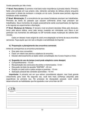 62
Vocês passarão por três níveis:
1º Nível: Para dentro: O primeiro nível dará maior importância à jornada interior. Primeiro,
farão uma jornada em sua própria vida, retirando camadas de defesa própria enquanto
conquistam o direito de conhecer o coração um do outro. Durante esse período, algumas
fortalezas serão reveladas.
2º Nível: Ministração: É a consciência de que essas fortalezas precisam ser trabalhadas.
Períodos de dores do passado que causam sofrimento ainda hoje precisam ser
trabalhados. Seus momentos de oração possivelmente serão acompanhados de lágrimas
e de regozijo ao experimentar a libertação.
3º Nível: Mudança de Valores: O terceiro nível envolverá decisões feitas pelo discípulo.
Amor pela leitura bíblica, amor pelo tempo investido em intimidade com Deus e por
participar nos momentos de edificação no GP tornarão essas mudanças de valores bem
visíveis.
Cada um desses níveis exigirá de você uma adaptação na forma de seus encontros
semanais. Faça aquilo que vier sob a direção e sensibilidade do Espírito!
b) Preparação e planejamento dos encontros semanais
Antes de começarmos os encontros precisamos:
 Orar pelo novo convertido;
 Fazer um roteiro dos planos e objetivos do encontro;
 Estudar atenciosamente as lições sobre consolidação dos Cursos Inspire e Inicie.
c) Sugestão do uso do tempo (você pode adaptá-lo como desejar)
 Compartilhamento - 15 min
 Recapitulação dos versículos discutidos e memorizados - 5 min
 Discussão da lição da apostila "INSPIRE" - 20 min
 Oração um pelo outro e pelos amigos e parentes - 10 min
 Aplicação pessoal das verdades aprendidas - 10 min
Importante: A primeira vez em que estiver consolidando alguém, isso trará grande
crescimento para você. Na segunda vez, você terá mais confiança adquirida pela
experiência da primeira vez. No processo de discipulado pessoal, você estará
desenvolvendo as habilidades que lhe ajudarão a ser um/a líder de GP.
 