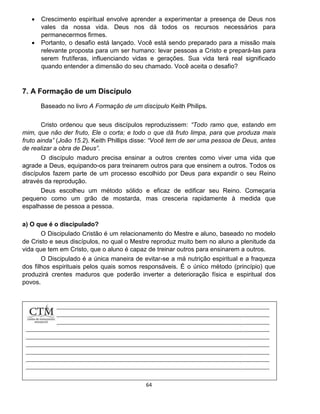64
 Crescimento espiritual envolve aprender a experimentar a presença de Deus nos
vales da nossa vida. Deus nos dá todos os recursos necessários para
permanecermos firmes.
 Portanto, o desafio está lançado. Você está sendo preparado para a missão mais
relevante proposta para um ser humano: levar pessoas a Cristo e prepará-las para
serem frutíferas, influenciando vidas e gerações. Sua vida terá real significado
quando entender a dimensão do seu chamado. Você aceita o desafio?
7. A Formação de um Discípulo
Baseado no livro A Formação de um discípulo Keith Philips.
Cristo ordenou que seus discípulos reproduzissem: “Todo ramo que, estando em
mim, que não der fruto, Ele o corta; e todo o que dá fruto limpa, para que produza mais
fruto ainda” (João 15.2). Keith Phillips disse: “Você tem de ser uma pessoa de Deus, antes
de realizar a obra de Deus”.
O discípulo maduro precisa ensinar a outros crentes como viver uma vida que
agrade a Deus, equipando-os para treinarem outros para que ensinem a outros. Todos os
discípulos fazem parte de um processo escolhido por Deus para expandir o seu Reino
através da reprodução.
Deus escolheu um método sólido e eficaz de edificar seu Reino. Começaria
pequeno como um grão de mostarda, mas cresceria rapidamente à medida que
espalhasse de pessoa a pessoa.
a) O que é o discipulado?
O Discipulado Cristão é um relacionamento do Mestre e aluno, baseado no modelo
de Cristo e seus discípulos, no qual o Mestre reproduz muito bem no aluno a plenitude da
vida que tem em Cristo, que o aluno é capaz de treinar outros para ensinarem a outros.
O Discipulado é a única maneira de evitar-se a má nutrição espiritual e a fraqueza
dos filhos espirituais pelos quais somos responsáveis. É o único método (princípio) que
produzirá crentes maduros que poderão inverter a deterioração física e espiritual dos
povos.
 