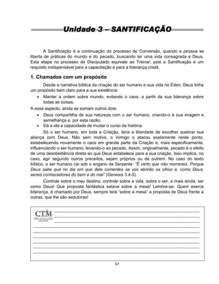 67
Unidade 3 – SANTIFICAÇÃO
A Santificação é a continuação do processo de Conversão, quando a pessoa se
liberta de práticas do mundo e do pecado, buscando ter uma vida consagrada a Deus.
Esta etapa no processo de Discipulado equivale ao Treinar, pois a Santificação é um
requisito indispensável para a capacitação e para a liderança cristã.
1. Chamados com um propósito
Desde a narrativa bíblica da criação do ser humano e sua vida no Éden, Deus tinha
um propósito bem claro para a sua existência:
 Manter a ordem sobre mundo, evitando o caos, a partir da sua liderança sobre
todas as coisas.
A esse aspecto, ainda se somam outros dois:
 Deus compartilha de sua natureza com o ser humano, criando-o à sua imagem e
semelhança e, por esta razão,
 Dá a ele a capacidade de mudar o curso da história.
Só o ser humano, em toda a Criação, teria a liberdade de escolher quebrar sua
aliança com Deus. Não sem motivo, o inimigo o atacou exatamente neste ponto,
estabelecendo novamente o caos em grande parte da Criação e, mais especificamente,
influenciando o ser humano, levando-o ao pecado. Assim, originalmente, pecado é o efeito
de uma desobediência direta ao que Deus estabelece para a sua criação. Isso implica, no
caso, agir segundo outros preceitos, sejam próprios ou de outrem. No caso do texto
bíblico, o ser humano cai sob o engano da Serpente: “É certo que não morrereis. Porque
Deus sabe que no dia em que dele comerdes se vos abrirão os olhos e, como Deus,
sereis conhecedores do bem e do mal” (Genesis 3.4-5).
Controle sobre o meu destino, controle sobre a vida, sobre o ser, e mais ainda, ser
como Deus! Que proposta fantástica estava sobre a mesa! Lembre-se: Quem exerce
liderança, é chamado por Deus, sempre terá “sobre a mesa” a proposta de Deus frente a
outras, que lhe são sedutoras!
 