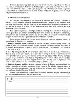 68
Por isso, é preciso, logo de início, conhecer a nós mesmos, segundo o que Deus e
sua Palavra estabelecem. Nossa vida de liderança no Seu reino depende disso. Quem
somos afinal? Qual o nosso valor? Com que propósito estamos aqui? Estas perguntas
acompanham a existência humana e, para muitos, ainda sem resposta, embora ela já
esteja clara na Palavra de Deus.
a) Identidade: quem sou eu?
Na Criação, Deus revelou a sua vontade ao formar o ser humano: “Façamos o
homem à nossa imagem, conforme a nossa semelhança” (Genesis 1.26). Segundo esta
narrativa, a vida humana não era algo mais acrescentada à criação, mais um elemento ou
um ser vivo a habitar a face do planeta. Era um ser que tinha uma identificação, uma
referência: o próprio criador.
Não é possível precisar a abrangência de se ser imagem e semelhança de Deus. A
crença geral é de que a nossa semelhança com Deus está no fato de sermos “racionais”,
“inteligentes”, ao contrário do restante da criação. Mas, a principal característica da
imagem divina em nós é a capacidade de comunhão com o Criador.
Neste sentido, João Wesley, precursor do Metodismo histórico, falava da imagem e
semelhança de Deus em três aspectos:
1º Aspecto: Imagem moral: refere-se às virtudes de Deus como santidade, pureza de
caráter e amor. São características da imagem de Deus, também presentes no homem e
na mulher. Para Wesley, o pecado apagou esta imagem (Colossenses 3.14; Hebreus
12.14; Salmo 4.4-5);
2º Aspecto: Imagem natural: tem a ver com a capacidade de escolher. É o livre arbítrio.
Deus é livre e nos criou assim. Esse aspecto da imagem divina no ser humano foi
comprometido com a queda, embora não tenha sido de todo perdido. Wesley explicou
que, ainda que tenhamos condições de dirigir boa parte de nossa vida e tomar decisões
razoáveis, não é assim no que diz respeito a Deus e à salvação. Esta só é possível pela
ação de Deus em favor de nós por meio da graça (Efésios 2.4-9);
3º Aspecto: Imagem política: consiste no poder criativo de Deus e sua capacidade de
cuidar e administrar a criação concebida ao ser humano. Em relação a essa imagem, a
maneira como temos destruído o planeta ao longo dos tempos é uma evidência clara de
que ela foi danificada (Romanos 8.19-23).
Assim, todas as pessoas e não apenas os crentes trazem a imagem e semelhança
de Deus, embora distorcida e afetada pelo pecado.
 