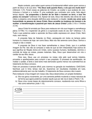 69
Neste contexto, para saber quem somos é fundamental refletir sobre quem somos a
partir de Deus e de sua obra: “Viu Deus tudo quanto fizera, e eis que era muito bom”
(Gênesis 1.31). Foram essas as palavras do Criador, ao avaliar o que acabara de criar,
inclusive o homem e a mulher. É uma avaliação que contrasta com outra, feita algum
tempo depois: “se arrependeu o Senhor de ter feito o homem na terra, e isso lhe
pesou no coração” (Gênesis 6.6). Apesar de tudo, Deus não desistiu das obras de suas
mãos e preparou uma situação definitiva para restaurar a criação: revela seu amor pela
humanidade na pessoa de Jesus Cristo. Deus acredita na mudança do homem e da
mulher: a transformação é possível por meio de Jesus Cristo! (João 3.16 e I Timóteo
2.3-4).
Jesus Cristo foi enviado por Deus para restaurar em nós sua imagem e semelhança
plena: O Filho “é o resplendor da glória e a expressão exata do seu Ser” (Hebreus 1.3).
Tudo o que podemos saber e aprender de Deus estão expressos em Jesus Cristo. Nem
mais, nem menos.
A proposta falsa de Satanás no Éden, perseguida em todos os tempos pelos
homens é a mesma de hoje: ser como Deus. Mas nós não seremos como Deus. Somos a
criação e não o criador.
A proposta de Deus é nos fazer semelhantes a Jesus Cristo, que é a perfeita
imagem do Pai. Isto não se compara a nada do que se tem interpretado hoje acerca do
que significa ter filiação divina em Cristo, como sucesso humano, facilidades, domínio e
controle de todas as coisas, posses materiais. Mas, Deus quer desenvolver em nós o
caráter de seu filho Jesus.
Para isso, Deus usa um processo na nossa vida pelo qual somos tratados,
provados e aperfeiçoados para cumprir o seu propósito. O processo de santificação, de
moldar o caráter, é lento e será tanto mais demorado quanto menos nos submetermos ao
tratamento de Deus conosco.
Falar em processo é sempre difícil, pois vivemos na geração do imediatismo: CtrlC/CtrlV;
fast-food, just in time; tempo real etc. Queremos ver resultados imediatos em tudo,
preferencialmente sem nos dar trabalho. O tratamento de Deus conosco não é assim.
Para restaurar a Sua imagem em nossa vida, Deus desenvolveu um projeto fantástico:
a) Ele nos gerou novamente, por uma semente perfeita mudando a nossa natureza de
tal forma que agora podemos receber aquilo que por ele nos é dado (I Pedro 1.4);
b) Deus criou novas bases de relacionamento conosco, recebendo-nos como filhos e
não como estranhos (João 1.12);
 