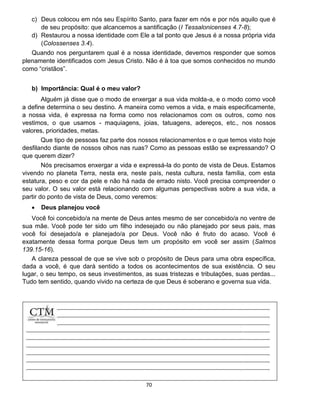 70
c) Deus colocou em nós seu Espírito Santo, para fazer em nós e por nós aquilo que é
de seu propósito: que alcancemos a santificação (I Tessalonicenses 4.7-8);
d) Restaurou a nossa identidade com Ele a tal ponto que Jesus é a nossa própria vida
(Colossenses 3.4).
Quando nos perguntarem qual é a nossa identidade, devemos responder que somos
plenamente identificados com Jesus Cristo. Não é à toa que somos conhecidos no mundo
como “cristãos”.
b) Importância: Qual é o meu valor?
Alguém já disse que o modo de enxergar a sua vida molda-a, e o modo como você
a define determina o seu destino. A maneira como vemos a vida, e mais especificamente,
a nossa vida, é expressa na forma como nos relacionamos com os outros, como nos
vestimos, o que usamos - maquiagens, joias, tatuagens, adereços, etc., nos nossos
valores, prioridades, metas.
Que tipo de pessoas faz parte dos nossos relacionamentos e o que temos visto hoje
desfilando diante de nossos olhos nas ruas? Como as pessoas estão se expressando? O
que querem dizer?
Nós precisamos enxergar a vida e expressá-la do ponto de vista de Deus. Estamos
vivendo no planeta Terra, nesta era, neste país, nesta cultura, nesta família, com esta
estatura, peso e cor da pele e não há nada de errado nisto. Você precisa compreender o
seu valor. O seu valor está relacionando com algumas perspectivas sobre a sua vida, a
partir do ponto de vista de Deus, como veremos:
 Deus planejou você
Você foi concebido/a na mente de Deus antes mesmo de ser concebido/a no ventre de
sua mãe. Você pode ter sido um filho indesejado ou não planejado por seus pais, mas
você foi desejado/a e planejado/a por Deus. Você não é fruto do acaso. Você é
exatamente dessa forma porque Deus tem um propósito em você ser assim (Salmos
139.15-16).
A clareza pessoal de que se vive sob o propósito de Deus para uma obra específica,
dada a você, é que dará sentido a todos os acontecimentos de sua existência. O seu
lugar, o seu tempo, os seus investimentos, as suas tristezas e tribulações, suas perdas...
Tudo tem sentido, quando vivido na certeza de que Deus é soberano e governa sua vida.
 