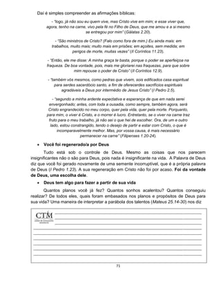 71
Daí é simples compreender as afirmações bíblicas:
- “logo, já não sou eu quem vive, mas Cristo vive em mim; e esse viver que,
agora, tenho na carne, vivo pela fé no Filho de Deus, que me amou e a si mesmo
se entregou por mim” (Gálatas 2.20).
- “São ministros de Cristo? (Falo como fora de mim.) Eu ainda mais: em
trabalhos, muito mais; muito mais em prisões; em açoites, sem medida; em
perigos de morte, muitas vezes” (II Coríntios 11.23).
- “Então, ele me disse: A minha graça te basta, porque o poder se aperfeiçoa na
fraqueza. De boa vontade, pois, mais me gloriarei nas fraquezas, para que sobre
mim repouse o poder de Cristo” (II Coríntios 12.9).
- “também vós mesmos, como pedras que vivem, sois edificados casa espiritual
para serdes sacerdócio santo, a fim de oferecerdes sacrifícios espirituais
agradáveis a Deus por intermédio de Jesus Cristo” (I Pedro 2.5).
- “segundo a minha ardente expectativa e esperança de que em nada serei
envergonhado; antes, com toda a ousadia, como sempre, também agora, será
Cristo engrandecido no meu corpo, quer pela vida, quer pela morte. Porquanto,
para mim, o viver é Cristo, e o morrer é lucro. Entretanto, se o viver na carne traz
fruto para o meu trabalho, já não sei o que hei de escolher. Ora, de um e outro
lado, estou constrangido, tendo o desejo de partir e estar com Cristo, o que é
incomparavelmente melhor. Mas, por vossa causa, é mais necessário
permanecer na carne” (Filipenses 1.20-24).
 Você foi regenerado/a por Deus
Tudo está sob o controle de Deus. Mesmo as coisas que nos parecem
insignificantes não o são para Deus, pois nada é insignificante na vida. A Palavra de Deus
diz que você foi gerado novamente de uma semente incorruptível, que é a própria palavra
de Deus (I Pedro 1.23). A sua regeneração em Cristo não foi por acaso. Foi da vontade
de Deus, uma escolha dele.
 Deus tem algo para fazer a partir de sua vida
Quantos planos você já fez? Quantos sonhos acalentou? Quantos conseguiu
realizar? De todos eles, quais foram embasados nos planos e propósitos de Deus para
sua vida? Uma maneira de interpretar a parábola dos talentos (Mateus 25.14-30) nos diz
 
