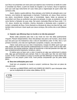 72
que Deus nos presenteia com dons para que sejamos seus mordomos na tarefa de cuidar
e consolidar seu Reino, a partir da missão de resgatar o ser humano. Deus te regenerou
para que você seja instrumento em suas mãos para a regeneração de quem ainda não
conhece a Ele.
Assim, desde a queda adâmica, Deus planejou uma história de salvação para o ser
humano, uma história de regeneração e chamado. Finalmente, em Jesus, Deus concluiu
seu plano, reconciliando consigo toda a humanidade. Agora, todas as pessoas se
reconciliam com Deus ao acolherem seu plano de salvação, ou seja, ao aceitarem a Jesus
como Senhor e Salvador de suas vidas. Daí serem chamadas filhas de Deus (João 1.12-
13). Jesus, durante seu ministério, chamou discípulos e discípulas para o ajudarem a
cumprir o propósito de Deus. Como discípulo ou discípula de Jesus nos dias de hoje, você
também deve continuar a fazer aquilo que Jesus começou. Ele confiou isto a você (Mateus
25.21).
c) Impacto: que diferença faço no mundo e na vida das pessoas?
Muitos estão passando pela vida e seu modo de viver não afeta positivamente
ninguém. Passam despercebidos. Deus não planejou isso para o ser humano. Jesus disse
que veio para que nós tivéssemos vida e vida em abundância (João 10.10b). Isto é, num
primeiro momento, uma vida com significado e propósito; e depois, uma vida eterna.
Talvez você pense que sua vida é inexpressiva, incapaz de afetar quem quer que
seja. Saiba que Deus está atuando poderosamente no mundo e quer você ao lado dele,
para formar uma equipe poderosa, capaz de transformar a vida das pessoas com algo que
seja verdadeiramente impactante, duradouro, eterno.
O melhor para se fazer com a vida é investi-la em algo que sobreviverá à própria
vida, algo que permanecerá para sempre. Esta é a boa parte que não nos será tirada
(Lucas 10.42). A sua missão é a única no mundo que fará diferença no futuro eterno das
pessoas e no seu próprio (João 9.24). Você precisa compreender que faz parte deste
plano.
d) Deus tem atribuições para você
Você tem um propósito no mundo a cumprir. Lembre-se: Deus tem um plano de
vida para você:
 Você tem um MINISTÉRIO JUNTO AO CORPO DE CRISTO, que é discipular vidas
que se multiplicarão em outras vidas (Mateus 28.19).
 