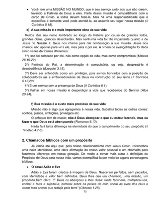 73
 Você tem uma MISSÃO NO MUNDO, que é seu serviço junto aos que não creem,
levando a Palavra de Deus a eles. Parte dessa missão é compartilhada com o
corpo de Cristo, e todos devem fazê-la. Mas há uma responsabilidade que é
específica e somente você pode atendê-la, ao assumir seu lugar nessa missão (II
Coríntios 5.18).
e) A sua missão é a mais importante obra da sua vida
Muitos têm seu nome lembrado ao longo da história por causa de grandes feitos,
grandes obras, grandes descobertas. Mas nenhuma vida foi tão impactante quanto a de
Jesus de Nazaré. E Deus nos chama para dar continuação à sua missão. Jesus nos
chamou não apenas para vir a ele, mas para ir por ele. A ordem de evangelização foi dada
cinco vezes de formas diferentes:
1ª) Isso foi colocado por ele, não como opção de vida, mas como compromisso (Mateus
28.19-20);
2ª) Partindo do Rei, a determinação é compulsória, ou seja, desprezá-la é
desobediência (Ezequiel 3.18);
3ª) Deve ser entendida como um privilégio, pois somos honrados com a posição de
colaboradores /as e embaixadores/as de Deus na construção do seu reino (II Coríntios
5.18,20);
4ª) É um serviço com a presença de Deus (II Coríntios 6.1);
5ª) Falhar em nossa missão é desperdiçar a vida que recebemos do Senhor (Atos
20.24).
f) Sua missão é o custo mais precioso da sua vida
Missão não é algo que agregamos à nossa vida. Substitui todas as outras coisas:
sonhos, planos, ambições, privilégios etc.
O enfoque tem de mudar: não é Deus abençoar o que eu estou fazendo, mas eu
fazer o que Deus está abençoando (Romanos 6.13).
Nada fará tanta diferença na eternidade do que o cumprimento do seu propósito (II
Timóteo 4.7-8).
2. Chamados bíblicos com um propósito
Já vimos até aqui que, pelo nosso relacionamento com Jesus Cristo, recebemos
uma nova identidade, uma clara afirmação do nosso valor pessoal e um chamado para
fazermos diferença em nossa geração. De modo a tornar mais clara a definição do
Propósito de Deus para nossa vida, vamos exemplificá-la por meio de alguns personagens
bíblicos:
 O casal Adão e Eva
Adão e Eva foram criados à imagem de Deus. Nasceram perfeitos, sem pecados,
com identidade e valor bem definidos. Deus lhes deu um chamado, uma missão, um
propósito bem claro: “E Deus os abençoou e lhes disse: Sede fecundos, multiplicai-vos,
enchei a terra e sujeitai-a; dominai sobre os peixes do mar, sobre as aves dos céus e
sobre todo animal que rasteja pela terra” (Gênesis 1.28).
 