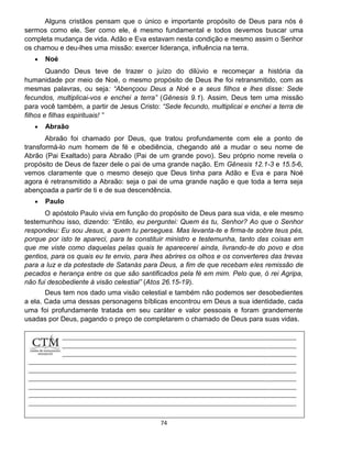 74
Alguns cristãos pensam que o único e importante propósito de Deus para nós é
sermos como ele. Ser como ele, é mesmo fundamental e todos devemos buscar uma
completa mudança de vida. Adão e Eva estavam nesta condição e mesmo assim o Senhor
os chamou e deu-lhes uma missão: exercer liderança, influência na terra.
 Noé
Quando Deus teve de trazer o juízo do dilúvio e recomeçar a história da
humanidade por meio de Noé, o mesmo propósito de Deus lhe foi retransmitido, com as
mesmas palavras, ou seja: “Abençoou Deus a Noé e a seus filhos e lhes disse: Sede
fecundos, multiplicai-vos e enchei a terra” (Gênesis 9.1). Assim, Deus tem uma missão
para você também, a partir de Jesus Cristo: “Sede fecundo, multiplicai e enchei a terra de
filhos e filhas espirituais! ”
 Abraão
Abraão foi chamado por Deus, que tratou profundamente com ele a ponto de
transformá-lo num homem de fé e obediência, chegando até a mudar o seu nome de
Abrão (Pai Exaltado) para Abraão (Pai de um grande povo). Seu próprio nome revela o
propósito de Deus de fazer dele o pai de uma grande nação. Em Gênesis 12.1-3 e 15.5-6,
vemos claramente que o mesmo desejo que Deus tinha para Adão e Eva e para Noé
agora é retransmitido a Abraão: seja o pai de uma grande nação e que toda a terra seja
abençoada a partir de ti e de sua descendência.
 Paulo
O apóstolo Paulo vivia em função do propósito de Deus para sua vida, e ele mesmo
testemunhou isso, dizendo: “Então, eu perguntei: Quem és tu, Senhor? Ao que o Senhor
respondeu: Eu sou Jesus, a quem tu persegues. Mas levanta-te e firma-te sobre teus pés,
porque por isto te apareci, para te constituir ministro e testemunha, tanto das coisas em
que me viste como daquelas pelas quais te aparecerei ainda, livrando-te do povo e dos
gentios, para os quais eu te envio, para lhes abrires os olhos e os converteres das trevas
para a luz e da potestade de Satanás para Deus, a fim de que recebam eles remissão de
pecados e herança entre os que são santificados pela fé em mim. Pelo que, ó rei Agripa,
não fui desobediente à visão celestial” (Atos 26.15-19).
Deus tem nos dado uma visão celestial e também não podemos ser desobedientes
a ela. Cada uma dessas personagens bíblicas encontrou em Deus a sua identidade, cada
uma foi profundamente tratada em seu caráter e valor pessoais e foram grandemente
usadas por Deus, pagando o preço de completarem o chamado de Deus para suas vidas.
 