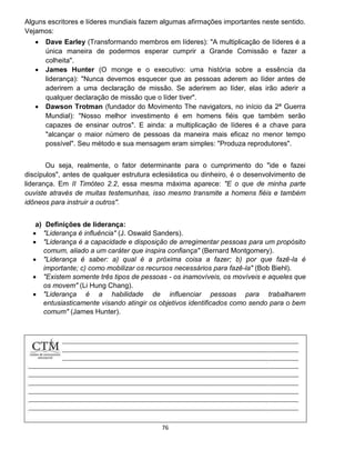 76
Alguns escritores e líderes mundiais fazem algumas afirmações importantes neste sentido.
Vejamos:
 Dave Earley (Transformando membros em líderes): "A multiplicação de líderes é a
única maneira de podermos esperar cumprir a Grande Comissão e fazer a
colheita".
 James Hunter (O monge e o executivo: uma história sobre a essência da
liderança): "Nunca devemos esquecer que as pessoas aderem ao líder antes de
aderirem a uma declaração de missão. Se aderirem ao líder, elas irão aderir a
qualquer declaração de missão que o líder tiver".
 Dawson Trotman (fundador do Movimento The navigators, no início da 2ª Guerra
Mundial): "Nosso melhor investimento é em homens fiéis que também serão
capazes de ensinar outros". E ainda: a multiplicação de líderes é a chave para
"alcançar o maior número de pessoas da maneira mais eficaz no menor tempo
possível". Seu método e sua mensagem eram simples: "Produza reprodutores".
Ou seja, realmente, o fator determinante para o cumprimento do "ide e fazei
discípulos", antes de qualquer estrutura eclesiástica ou dinheiro, é o desenvolvimento de
liderança. Em II Timóteo 2.2, essa mesma máxima aparece: "E o que de minha parte
ouviste através de muitas testemunhas, isso mesmo transmite a homens fiéis e também
idôneos para instruir a outros".
a) Definições de liderança:
 "Liderança é influência" (J. Oswald Sanders).
 "Liderança é a capacidade e disposição de arregimentar pessoas para um propósito
comum, aliado a um caráter que inspira confiança" (Bernard Montgomery).
 "Liderança é saber: a) qual é a próxima coisa a fazer; b) por que fazê-la é
importante; c) como mobilizar os recursos necessários para fazê-la" (Bob Biehl).
 "Existem somente três tipos de pessoas - os inamovíveis, os movíveis e aqueles que
os movem" (Li Hung Chang).
 "Liderança é a habilidade de influenciar pessoas para trabalharem
entusiasticamente visando atingir os objetivos identificados como sendo para o bem
comum" (James Hunter).
 