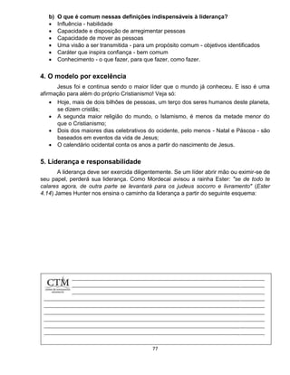 77
b) O que é comum nessas definições indispensáveis à liderança?
 Influência - habilidade
 Capacidade e disposição de arregimentar pessoas
 Capacidade de mover as pessoas
 Uma visão a ser transmitida - para um propósito comum - objetivos identificados
 Caráter que inspira confiança - bem comum
 Conhecimento - o que fazer, para que fazer, como fazer.
4. O modelo por excelência
Jesus foi e continua sendo o maior líder que o mundo já conheceu. E isso é uma
afirmação para além do próprio Cristianismo! Veja só:
 Hoje, mais de dois bilhões de pessoas, um terço dos seres humanos deste planeta,
se dizem cristãs;
 A segunda maior religião do mundo, o Islamismo, é menos da metade menor do
que o Cristianismo;
 Dois dos maiores dias celebrativos do ocidente, pelo menos - Natal e Páscoa - são
baseados em eventos da vida de Jesus;
 O calendário ocidental conta os anos a partir do nascimento de Jesus.
5. Liderança e responsabilidade
A liderança deve ser exercida diligentemente. Se um líder abrir mão ou eximir-se de
seu papel, perderá sua liderança. Como Mordecai avisou a rainha Ester: "se de todo te
calares agora, de outra parte se levantará para os judeus socorro e livramento" (Ester
4.14) James Hunter nos ensina o caminho da liderança a partir do seguinte esquema:
 