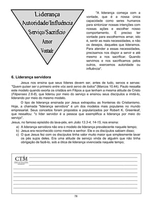 78
6. Liderança servidora
Jesus nos ensina que seus líderes devem ser, antes de tudo, servos e servas:
"Quem quiser ser o primeiro entre vós será servo de todos" (Marcos 10.44). Paulo ressalta
este modelo quando exorta os cristãos em Filipos a que tenham a mesma atitude de Cristo
(Filipenses 2.6-8), que liderou por meio do serviço e ensinou seus discípulos a imitá-lo,
liderando por meio do mesmo modelo.
O tipo de liderança ensinada por Jesus extrapolou as fronteiras do Cristianismo.
Hoje, a chamada "liderança servidora" é um dos modelos mais populares no mundo
empresarial. Seus conceitos foram propostos e popularizados por Robert K. Greenleaf,
que ressaltou: "o líder servidor é a pessoa que exemplifica a liderança por meio do
serviço".
Jesus, no famoso episódio do lava-pés, em João 13.3-4, 14-15, nos ensina:
a) A liderança servidora não era o modelo de liderança prevalecente naquele tempo;
b) Jesus era reconhecido como mestre e senhor. Ele e os discípulos sabiam disso;
c) O que Jesus fez com os discípulos tinha valor muito maior que simplesmente lavar
os pés sujos deles. Era uma atitude de serviço vinda de alguém que não tinha
obrigação de fazê-lo, sob a ótica de liderança vivenciada naquele tempo;
"A liderança começa com a
vontade, que é a nossa única
capacidade como seres humanos
para sintonizar nossas intenções com
nossas ações e escolher nosso
comportamento. É preciso ter
vontade para escolhermos amar, isto
é, sentir as reais necessidades, e não
os desejos, daqueles que lideramos.
Para atender a essas necessidades,
precisamos nos dispor a servir e até
mesmo a nos sacrificar. Quando
servimos e nos sacrificamos pelos
outros, exercemos autoridade ou
influência".
 