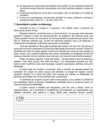 79
d) Os discípulos (e quem sabe nós também) não podiam ver-se realizando tarefa tão
humilhante porque estavam preocupados com suas próprias posições e status no
grupo;
e) A liderança servidora de Jesus não é uma opção, mas um exemplo, um modelo de
ministério;
f) O amor é o impulsionador da liderança servidora de Jesus, conforme o começo o
começo do texto, João 13.1 - "os amou até o fim".
7. Autoridade e poder na liderança
Inspirado no livro O monge e o executivo: uma história sobre a essência da
liderança de James Hunter.
Margaret Thatcher, conhecida como a "dama de ferro", foi uma das mais influentes
pessoas a exercer o cargo de primeiro-ministro da Inglaterra. Ela declarou certa vez:
"Estar no poder é como ser uma dama. Se tiver que lembrar às pessoas que você é, você
não é". Podemos entender que, na arte de influenciar pessoas, isto é, de liderá-las, é
fundamental compreender a diferença entre poder e autoridade.
Uma das distinções é dada pelo sociólogo Max Weber, em seu livro The theory of
social and economic organization (A teoria da organização econômica e social): “Poder é a
faculdade de forçar ou coagir alguém a fazer sua vontade, por causa de sua posição ou
força, mesmo que a pessoa preferisse não o fazer. Autoridade é a habilidade de levar as
pessoas a fazerem de boa vontade o que você quer, por causa de sua influência pessoal”.
Poder, na prática, significa: "Faça isso senão..." Já autoridade é levar as pessoas a
declarar: "Vou fazer porque meu líder me pediu"; "Eu atravessaria paredes por ele".
Assim, poder é definido como uma faculdade, enquanto autoridade é definida como uma
habilidade.
O poder pode ser vendido e comprado, dado e tomado. As pessoas podem ser
colocadas em cargos de poder porque são parentes ou amigas de alguém, porque
herdaram dinheiro ou o status de poder; nem sempre por méritos ou habilidades de
liderança aprendidas. Isso nunca acontece com a autoridade.
A autoridade diz respeito a quem você é como pessoa, a seu caráter e à influência
que estabelece sobre as pessoas. Estabelecer autoridade sobre as pessoas requer um
conjunto especial de habilidades.
O poder conduz à rebeldia dos seguidores, pois ele, com o tempo, corrói os
relacionamentos. Já a autoridade é fundamental, principalmente em organizações com
trabalho voluntário. Isso aplica-se à igreja. Neste caso, pessoas servem, quando
percebem
 