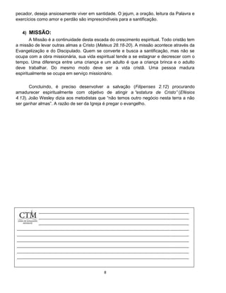 8
pecador, deseja ansiosamente viver em santidade. O jejum, a oração, leitura da Palavra e
exercícios como amor e perdão são imprescindíveis para a santificação.
4) MISSÃO:
A Missão é a continuidade desta escada do crescimento espiritual. Todo cristão tem
a missão de levar outras almas a Cristo (Mateus 28.18-20). A missão acontece através da
Evangelização e do Discipulado. Quem se converte e busca a santificação, mas não se
ocupa com a obra missionária, sua vida espiritual tende a se estagnar e decrescer com o
tempo. Uma diferença entre uma criança e um adulto é que a criança brinca e o adulto
deve trabalhar. Do mesmo modo deve ser a vida cristã. Uma pessoa madura
espiritualmente se ocupa em serviço missionário.
Concluindo, é preciso desenvolver a salvação (Filipenses 2.12) procurando
amadurecer espiritualmente com objetivo de atingir a “estatura de Cristo” (Efésios
4.13). João Wesley dizia aos metodistas que “não temos outro negócio nesta terra a não
ser ganhar almas”. A razão de ser da Igreja é pregar o evangelho.
 