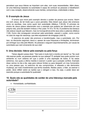 80
percebem que seus líderes se importam com elas, com suas necessidades. Além disso,
só uma liderança baseada na autoridade é capaz de conduzir as pessoas a trabalharem
com o seu coração, desenvolvendo suas mentes, compromisso, criatividade e ideias.
8. O exemplo de Jesus
O ensino que move pelo exemplo denota o caráter da pessoa que ensina. Assim
era com Jesus, de tal modo que o povo percebia. Eles diziam que Jesus não ensinava
como os escribas, mas como quem tem autoridade (Mateus 7.28-29). O princípio do
ensino de Jesus estava relacionado com o exemplo que poderia ser observado em sua
própria vida, pois Ele também imitava o Pai (João 14.14 e 19.19). O problema dos fariseus
não estava naquilo que falavam, mas na incongruência entre seus atos e palavras (Mateus
7.29). Como não conseguiam convencer pela autoridade, usavam o poder, como ocorre
no caso do cego de nascença, que eles expulsaram da sinagoga (João 9).
O exercício do poder não promove a transformação, mas a autoridade, sim. Por
isso, os discípulos seguiram Jesus e, apesar de suas fraquezas e limitações, terminaram
por entregar sua vida pelo Mestre. As pessoas o seguiam espontaneamente, por causa da
autoridade que viam emanando de sua vida!
9. Uma decisão: liderar pelo exemplo ou pela força
Talvez alguém possa dizer: "Isto tudo é muito bom e bonito em teoria" ou "Se você
não exercer poder, as pessoas pisarão na sua cabeça!" É verdade! Isso pode ocorrer num
ambiente ou num sistema em que o poder é uma aspiração de todos. E há casos
extremos, nos quais a última medida é exercer o poder que a posição confere. Exemplo
disso vemos no dia a dia, seja para colocar limites ou para despedir um mau funcionário
ou uma pessoa que, no exercício de seu compromisso, é relaxada e não demonstra
mudança, por mais investimentos que tenha recebido. Nestes casos, o líder, ao exercer o
poder, deve refletir sobre as razões que o obrigam a isso. Ou seja, o poder deve ser
exercido porque a autoridade foi quebrada!
10. Quais são as qualidades de caráter de uma liderança marcada pela
autoridade?
 Honestidade, confiabilidade;
 