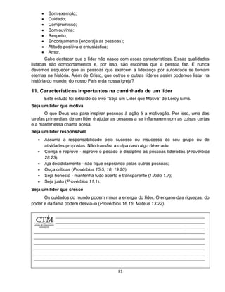 81
 Bom exemplo;
 Cuidado;
 Compromisso;
 Bom ouvinte;
 Respeito;
 Encorajamento (encoraja as pessoas);
 Atitude positiva e entusiástica;
 Amor.
Cabe destacar que o líder não nasce com essas características. Essas qualidades
listadas são comportamentos e, por isso, são escolhas que a pessoa faz. E nunca
devemos esquecer que as pessoas que exercem a liderança por autoridade se tornam
eternas na história. Além de Cristo, que outros e outras líderes assim podemos listar na
história do mundo, do nosso País e da nossa igreja?
11. Características importantes na caminhada de um líder
Este estudo foi extraído do livro “Seja um Líder que Motiva” de Leroy Eims.
Seja um líder que motiva
O que Deus usa para inspirar pessoas à ação é a motivação. Por isso, uma das
tarefas primordiais de um líder é ajudar as pessoas a se inflamarem com as coisas certas
e a manter essa chama acesa.
Seja um líder responsável
 Assuma a responsabilidade pelo sucesso ou insucesso do seu grupo ou de
atividades propostas. Não transfira a culpa caso algo dê errado;
 Corrija e reprove - reprove o pecado e discipline as pessoas lideradas (Provérbios
28.23);
 Aja decididamente - não fique esperando pelas outras pessoas;
 Ouça críticas (Provérbios 15.5, 10; 19.20);
 Seja honesto - mantenha tudo aberto e transparente (I João 1.7);
 Seja justo (Provérbios 11.1).
Seja um líder que cresce
Os cuidados do mundo podem minar a energia do líder. O engano das riquezas, do
poder e da fama podem desviá-lo (Provérbios 16.16; Mateus 13.22).
 