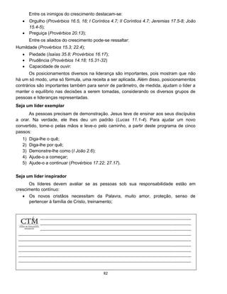 82
Entre os inimigos do crescimento destacam-se:
 Orgulho (Provérbios 16.5, 18; I Coríntios 4.7; II Coríntios 4.7; Jeremias 17.5-8; João
15.4-5);
 Preguiça (Provérbios 20.13);
Entre os aliados do crescimento pode-se ressaltar:
Humildade (Provérbios 15.3; 22.4);
 Piedade (Isaías 35.8; Provérbios 16.17);
 Prudência (Provérbios 14.18; 15.31-32)
 Capacidade de ouvir:
Os posicionamentos diversos na liderança são importantes, pois mostram que não
há um só modo, uma só fórmula, uma receita a ser aplicada. Além disso, posicionamentos
contrários são importantes também para servir de parâmetro, de medida, ajudam o líder a
manter o equilíbrio nas decisões a serem tomadas, considerando os diversos grupos de
pessoas e lideranças representadas.
Seja um líder exemplar
As pessoas precisam de demonstração. Jesus teve de ensinar aos seus discípulos
a orar. Na verdade, ele lhes deu um padrão (Lucas 11.1-4). Para ajudar um novo
convertido, tome-o pelas mãos e leve-o pelo caminho, a partir deste programa de cinco
passos:
1) Diga-lhe o quê;
2) Diga-lhe por quê;
3) Demonstre-lhe como (I João 2.6);
4) Ajude-o a começar;
5) Ajude-o a continuar (Provérbios 17.22; 27.17).
Seja um líder inspirador
Os líderes devem avaliar se as pessoas sob sua responsabilidade estão em
crescimento contínuo:
 Os novos cristãos necessitam da Palavra, muito amor, proteção, senso de
pertencer à família de Cristo, treinamento;
 
