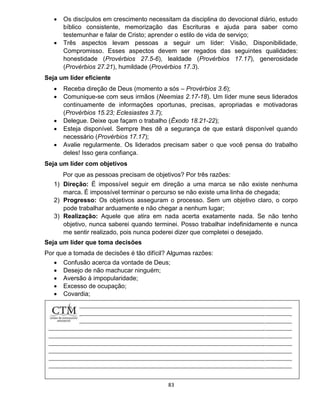83
 Os discípulos em crescimento necessitam da disciplina do devocional diário, estudo
bíblico consistente, memorização das Escrituras e ajuda para saber como
testemunhar e falar de Cristo; aprender o estilo de vida de serviço;
 Três aspectos levam pessoas a seguir um líder: Visão, Disponibilidade,
Compromisso. Esses aspectos devem ser regados das seguintes qualidades:
honestidade (Provérbios 27.5-6), lealdade (Provérbios 17.17), generosidade
(Provérbios 27.21), humildade (Provérbios 17.3).
Seja um líder eficiente
 Receba direção de Deus (momento a sós – Provérbios 3.6);
 Comunique-se com seus irmãos (Neemias 2.17-18). Um líder mune seus liderados
continuamente de informações oportunas, precisas, apropriadas e motivadoras
(Provérbios 15.23; Eclesiastes 3.7);
 Delegue. Deixe que façam o trabalho (Êxodo 18.21-22);
 Esteja disponível. Sempre lhes dê a segurança de que estará disponível quando
necessário (Provérbios 17.17);
 Avalie regularmente. Os liderados precisam saber o que você pensa do trabalho
deles! Isso gera confiança.
Seja um líder com objetivos
Por que as pessoas precisam de objetivos? Por três razões:
1) Direção: É impossível seguir em direção a uma marca se não existe nenhuma
marca. É impossível terminar o percurso se não existe uma linha de chegada;
2) Progresso: Os objetivos asseguram o processo. Sem um objetivo claro, o corpo
pode trabalhar arduamente e não chegar a nenhum lugar;
3) Realização: Aquele que atira em nada acerta exatamente nada. Se não tenho
objetivo, nunca saberei quando terminei. Posso trabalhar indefinidamente e nunca
me sentir realizado, pois nunca poderei dizer que completei o desejado.
Seja um líder que toma decisões
Por que a tomada de decisões é tão difícil? Algumas razões:
 Confusão acerca da vontade de Deus;
 Desejo de não machucar ninguém;
 Aversão à impopularidade;
 Excesso de ocupação;
 Covardia;
 