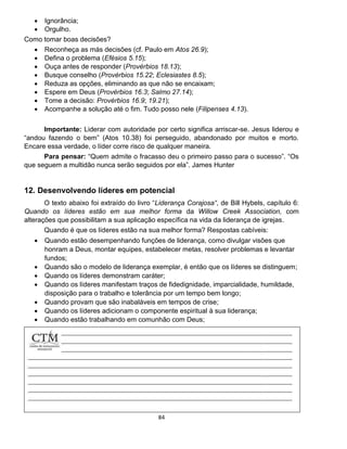 84
 Ignorância;
 Orgulho.
Como tomar boas decisões?
 Reconheça as más decisões (cf. Paulo em Atos 26.9);
 Defina o problema (Efésios 5.15);
 Ouça antes de responder (Provérbios 18.13);
 Busque conselho (Provérbios 15.22; Eclesiastes 8.5);
 Reduza as opções, eliminando as que não se encaixam;
 Espere em Deus (Provérbios 16.3; Salmo 27.14);
 Tome a decisão: Provérbios 16.9; 19.21);
 Acompanhe a solução até o fim. Tudo posso nele (Filipenses 4.13).
Importante: Liderar com autoridade por certo significa arriscar-se. Jesus liderou e
“andou fazendo o bem” (Atos 10.38) foi perseguido, abandonado por muitos e morto.
Encare essa verdade, o líder corre risco de qualquer maneira.
Para pensar: “Quem admite o fracasso deu o primeiro passo para o sucesso”. “Os
que seguem a multidão nunca serão seguidos por ela”. James Hunter
12. Desenvolvendo líderes em potencial
O texto abaixo foi extraído do livro “Liderança Corajosa“, de Bill Hybels, capítulo 6:
Quando os líderes estão em sua melhor forma da Willow Creek Association, com
alterações que possibilitam a sua aplicação específica na vida da liderança de igrejas.
Quando é que os líderes estão na sua melhor forma? Respostas cabíveis:
 Quando estão desempenhando funções de liderança, como divulgar visões que
honram a Deus, montar equipes, estabelecer metas, resolver problemas e levantar
fundos;
 Quando são o modelo de liderança exemplar, é então que os líderes se distinguem;
 Quando os líderes demonstram caráter;
 Quando os líderes manifestam traços de fidedignidade, imparcialidade, humildade,
disposição para o trabalho e tolerância por um tempo bem longo;
 Quando provam que são inabaláveis em tempos de crise;
 Quando os líderes adicionam o componente espiritual à sua liderança;
 Quando estão trabalhando em comunhão com Deus;
 