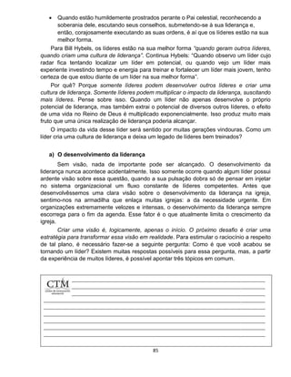 85
 Quando estão humildemente prostrados perante o Pai celestial, reconhecendo a
soberania dele, escutando seus conselhos, submetendo-se à sua liderança e,
então, corajosamente executando as suas ordens, é aí que os líderes estão na sua
melhor forma.
Para Bill Hybels, os líderes estão na sua melhor forma “quando geram outros líderes,
quando criam uma cultura de liderança”. Continua Hybels: “Quando observo um líder cujo
radar fica tentando localizar um líder em potencial, ou quando vejo um líder mais
experiente investindo tempo e energia para treinar e fortalecer um líder mais jovem, tenho
certeza de que estou diante de um líder na sua melhor forma”.
Por quê? Porque somente líderes podem desenvolver outros líderes e criar uma
cultura de liderança. Somente líderes podem multiplicar o impacto da liderança, suscitando
mais líderes. Pense sobre isso. Quando um líder não apenas desenvolve o próprio
potencial de liderança, mas também extrai o potencial de diversos outros líderes, o efeito
de uma vida no Reino de Deus é multiplicado exponencialmente. Isso produz muito mais
fruto que uma única realização de liderança poderia alcançar.
O impacto da vida desse líder será sentido por muitas gerações vindouras. Como um
líder cria uma cultura de liderança e deixa um legado de líderes bem treinados?
a) O desenvolvimento da liderança
Sem visão, nada de importante pode ser alcançado. O desenvolvimento da
liderança nunca acontece acidentalmente. Isso somente ocorre quando algum líder possui
ardente visão sobre essa questão, quando a sua pulsação dobra só de pensar em injetar
no sistema organizacional um fluxo constante de líderes competentes. Antes que
desenvolvêssemos uma clara visão sobre o desenvolvimento da liderança na igreja,
sentimo-nos na armadilha que enlaça muitas igrejas: a da necessidade urgente. Em
organizações extremamente velozes e intensas, o desenvolvimento da liderança sempre
escorrega para o fim da agenda. Esse fator é o que atualmente limita o crescimento da
igreja.
Criar uma visão é, logicamente, apenas o início. O próximo desafio é criar uma
estratégia para transformar essa visão em realidade. Para estimular o raciocínio a respeito
de tal plano, é necessário fazer-se a seguinte pergunta: Como é que você acabou se
tornando um líder? Existem muitas respostas possíveis para essa pergunta, mas, a partir
da experiência de muitos líderes, é possível apontar três tópicos em comum.
 